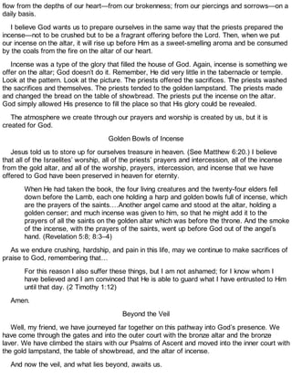 flow from the depths of our heart—from our brokenness; from our piercings and sorrows—on a
daily basis.
I believe God wants us to prepare ourselves in the same way that the priests prepared the
incense—not to be crushed but to be a fragrant offering before the Lord. Then, when we put
our incense on the altar, it will rise up before Him as a sweet-smelling aroma and be consumed
by the coals from the fire on the altar of our heart.
Incense was a type of the glory that filled the house of God. Again, incense is something we
offer on the altar; God doesn’t do it. Remember, He did very little in the tabernacle or temple.
Look at the pattern. Look at the picture. The priests offered the sacrifices. The priests washed
the sacrifices and themselves. The priests tended to the golden lampstand. The priests made
and changed the bread on the table of showbread. The priests put the incense on the altar.
God simply allowed His presence to fill the place so that His glory could be revealed.
The atmosphere we create through our prayers and worship is created by us, but it is
created for God.
Golden Bowls of Incense
Jesus told us to store up for ourselves treasure in heaven. (See Matthew 6:20.) I believe
that all of the Israelites’ worship, all of the priests’ prayers and intercession, all of the incense
from the gold altar, and all of the worship, prayers, intercession, and incense that we have
offered to God have been preserved in heaven for eternity.
When He had taken the book, the four living creatures and the twenty-four elders fell
down before the Lamb, each one holding a harp and golden bowls full of incense, which
are the prayers of the saints.…Another angel came and stood at the altar, holding a
golden censer; and much incense was given to him, so that he might add it to the
prayers of all the saints on the golden altar which was before the throne. And the smoke
of the incense, with the prayers of the saints, went up before God out of the angel’s
hand. (Revelation 5:8; 8:3–4)
As we endure crushing, hardship, and pain in this life, may we continue to make sacrifices of
praise to God, remembering that…
For this reason I also suffer these things, but I am not ashamed; for I know whom I
have believed and I am convinced that He is able to guard what I have entrusted to Him
until that day. (2 Timothy 1:12)
Amen.
Beyond the Veil
Well, my friend, we have journeyed far together on this pathway into God’s presence. We
have come through the gates and into the outer court with the bronze altar and the bronze
laver. We have climbed the stairs with our Psalms of Ascent and moved into the inner court with
the gold lampstand, the table of showbread, and the altar of incense.
And now the veil, and what lies beyond, awaits us.
 
