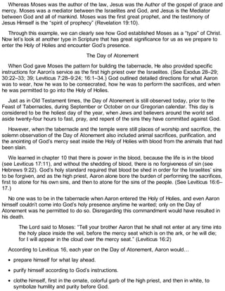 Whereas Moses was the author of the law, Jesus was the Author of the gospel of grace and
mercy. Moses was a mediator between the Israelites and God, and Jesus is the Mediator
between God and all of mankind. Moses was the first great prophet, and the testimony of
Jesus Himself is the “spirit of prophecy” (Revelation 19:10).
Through this example, we can clearly see how God established Moses as a “type” of Christ.
Now let’s look at another type in Scripture that has great significance for us as we prepare to
enter the Holy of Holies and encounter God’s presence.
The Day of Atonement
When God gave Moses the pattern for building the tabernacle, He also provided specific
instructions for Aaron’s service as the first high priest over the Israelites. (See Exodus 28–29;
30:22–33; 39; Leviticus 7:28–9:24; 16:1–34.) God outlined detailed directions for what Aaron
was to wear, how he was to be consecrated, how he was to perform the sacrifices, and when
he was permitted to go into the Holy of Holies.
Just as in Old Testament times, the Day of Atonement is still observed today, prior to the
Feast of Tabernacles, during September or October on our Gregorian calendar. This day is
considered to be the holiest day of the year, when Jews and believers around the world set
aside twenty-four hours to fast, pray, and repent of the sins they have committed against God.
However, when the tabernacle and the temple were still places of worship and sacrifice, the
solemn observation of the Day of Atonement also included animal sacrifices, purification, and
the anointing of God’s mercy seat inside the Holy of Holies with blood from the animals that had
been slain.
We learned in chapter 10 that there is power in the blood, because the life is in the blood
(see Leviticus 17:11), and without the shedding of blood, there is no forgiveness of sin (see
Hebrews 9:22). God’s holy standard required that blood be shed in order for the Israelites’ sins
to be forgiven, and as the high priest, Aaron alone bore the burden of performing the sacrifices,
first to atone for his own sins, and then to atone for the sins of the people. (See Leviticus 16:6–
17.)
No one was to be in the tabernacle when Aaron entered the Holy of Holies, and even Aaron
himself couldn’t come into God’s holy presence anytime he wanted; only on the Day of
Atonement was he permitted to do so. Disregarding this commandment would have resulted in
his death.
The Lord said to Moses: “Tell your brother Aaron that he shall not enter at any time into
the holy place inside the veil, before the mercy seat which is on the ark, or he will die;
for I will appear in the cloud over the mercy seat.” (Leviticus 16:2)
According to Leviticus 16, each year on the Day of Atonement, Aaron would…
prepare himself for what lay ahead.
purify himself according to God’s instructions.
clothe himself, first in the ornate, colorful garb of the high priest, and then in white, to
symbolize humility and purity before God.
 