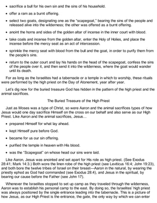 sacrifice a bull for his own sin and the sins of his household.
offer a ram as a burnt offering.
select two goats, designating one as the “scapegoat,” bearing the sins of the people and
released alive into the wilderness; the other was offered as a burnt offering.
anoint the horns and sides of the golden altar of incense in the inner court with blood.
take coals and incense from the golden altar, enter the Holy of Holies, and place the
incense before the mercy seat as an act of intercession.
sprinkle the mercy seat with blood from the bull and the goat, in order to purify them from
the people’s sins.
return to the outer court and lay his hands on the head of the scapegoat, confess the sins
of the people over it, and then send it into the wilderness, where the goat would wander
until its death.
For as long as the Israelites had a tabernacle or a temple in which to worship, these rituals
were performed by the high priest on the Day of Atonement, year after year.
Let’s dig now for the buried treasure God has hidden in the pattern of the high priest and the
animal sacrifices.
The Buried Treasure of the High Priest
Just as Moses was a type of Christ, so were Aaron and the animal sacrifices types of how
Jesus would one day sacrifice Himself on the cross on our behalf and also serve as our High
Priest. Like Aaron and the animal sacrifices, Jesus…
prepared Himself for what lay ahead.
kept Himself pure before God.
became for us our sin offering.
purified the temple in heaven with His blood.
was the “Scapegoat” on whose head our sins were laid.
Like Aaron, Jesus was anointed and set apart for His role as high priest. (See Exodus
28:41; Mark 14:3.) Both wore the linen robe of the high priest (see Leviticus 16:4; John 19:23),
and both bore the twelve tribes of Israel on their breast—Aaron in the natural, by wearing the
priestly ephod as God had commanded (see Exodus 28:4), and Jesus in the spiritual, by
bearing our cause before the Father (see John 17).
Whenever the Israelites stopped to set up camp as they traveled through the wilderness,
Aaron was to establish his personal camp to the east. By doing so, the Israelites’ high priest
was always positioned by the single entrance leading into the tabernacle. This is a picture of
how Jesus, as our High Priest is the entrance, the gate, the only way by which we can enter
 