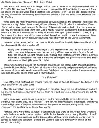 into God’s presence. (See John 10:7–9 niv; 14:6.)
Both Aaron and Jesus stood in the gap in intercession on behalf of the people (see Leviticus
16:12–13, 16; Hebrews 7:25), and just as Aaron entered the Holy of Holies to cleanse it from
the sins of the people with a blood sacrifice (see Leviticus 16:14–16), so, too, Jesus entered
the Holy of Holies in the heavenly tabernacle and purified it with His blood. (See Hebrews 9:11–
12, 23–24.)
While there are many meaningful similarities between Aaron as the Israelites’ high priest and
Jesus as our High Priest, there is a significant difference. The blood of the animal sacrifices
offered in the outer court to atone for the sins of the people and applied to the mercy seat in
the Holy of Holies protected them from God’s wrath. However, although the blood covered the
sins of the people, it couldn’t permanently wipe away their guilt. (See Hebrews 10:3–4, 11.)
Because of this, Aaron and all the priests who followed him had to repeat the same sacrifices
and rituals day after day in the outer court and year after year on the Day of Atonement.
However, when Jesus died on the cross as God’s sacrificial Lamb to take away the sins of
the whole world, He died once for all!
Every priest stands daily ministering and offering time after time the same sacrifices,
which can never take away sins; but He, having offered one sacrifice for sins for all
time, sat down at the right hand of God, waiting from that time onward until His enemies
be made a footstool for His feet. For by one offering He has perfected for all time those
who are sanctified. (Hebrews 10:11–14)
There was no longer a need for the temple sacrifices at the bronze altar or a high priest to
go into the Holy of Holies. The highest of all priests had eternally and permanently wiped away
the sins of all those who would accept His sacrificial death as the one and only atonement for
their sins. His work on the cross was a finished work.
“It Is Finished!”
One of the most profound and moving types for Christ in the Old Testament lies hidden in the
blood sacrifice of the outer court.
After the animal had been slain and placed on the altar, the priest would watch and wait until
the offering had been consumed in the fire. Then he would stretch out his arms and cry out, “It
is finished!”
In the same way, when Jesus was hanging on the cross with His arms outstretched, He
cried out, right as He died, “It is finished!” (John 19:30). The Pharisees, Sadducees, and maybe
even the high priest Caiaphas, who witnessed this powerful moment, surely would have
understood the significance of Jesus’ final words.
Perhaps there were those at Jesus’ crucifixion who also were at the Jordan River when the
crowds had come to John to be baptized. With His last breath, Jesus clearly identified Himself
with the sin offerings sacrificed on the bronze altar, fulfilling John’s prophetic words when he
pointed to Jesus and declared, “Behold, the Lamb of God who takes away the sin of the
world!” (John 1:29).
 