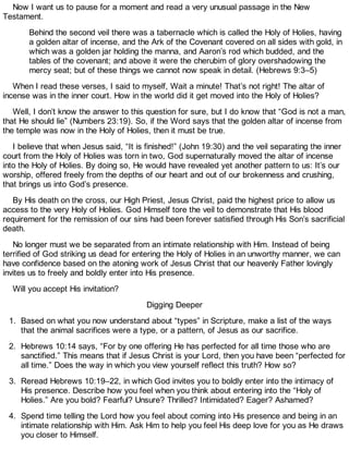 Now I want us to pause for a moment and read a very unusual passage in the New
Testament.
Behind the second veil there was a tabernacle which is called the Holy of Holies, having
a golden altar of incense, and the Ark of the Covenant covered on all sides with gold, in
which was a golden jar holding the manna, and Aaron’s rod which budded, and the
tables of the covenant; and above it were the cherubim of glory overshadowing the
mercy seat; but of these things we cannot now speak in detail. (Hebrews 9:3–5)
When I read these verses, I said to myself, Wait a minute! That’s not right! The altar of
incense was in the inner court. How in the world did it get moved into the Holy of Holies?
Well, I don’t know the answer to this question for sure, but I do know that “God is not a man,
that He should lie” (Numbers 23:19). So, if the Word says that the golden altar of incense from
the temple was now in the Holy of Holies, then it must be true.
I believe that when Jesus said, “It is finished!” (John 19:30) and the veil separating the inner
court from the Holy of Holies was torn in two, God supernaturally moved the altar of incense
into the Holy of Holies. By doing so, He would have revealed yet another pattern to us: It’s our
worship, offered freely from the depths of our heart and out of our brokenness and crushing,
that brings us into God’s presence.
By His death on the cross, our High Priest, Jesus Christ, paid the highest price to allow us
access to the very Holy of Holies. God Himself tore the veil to demonstrate that His blood
requirement for the remission of our sins had been forever satisfied through His Son’s sacrificial
death.
No longer must we be separated from an intimate relationship with Him. Instead of being
terrified of God striking us dead for entering the Holy of Holies in an unworthy manner, we can
have confidence based on the atoning work of Jesus Christ that our heavenly Father lovingly
invites us to freely and boldly enter into His presence.
Will you accept His invitation?
Digging Deeper
1. Based on what you now understand about “types” in Scripture, make a list of the ways
that the animal sacrifices were a type, or a pattern, of Jesus as our sacrifice.
2. Hebrews 10:14 says, “For by one offering He has perfected for all time those who are
sanctified.” This means that if Jesus Christ is your Lord, then you have been “perfected for
all time.” Does the way in which you view yourself reflect this truth? How so?
3. Reread Hebrews 10:19–22, in which God invites you to boldly enter into the intimacy of
His presence. Describe how you feel when you think about entering into the “Holy of
Holies.” Are you bold? Fearful? Unsure? Thrilled? Intimidated? Eager? Ashamed?
4. Spend time telling the Lord how you feel about coming into His presence and being in an
intimate relationship with Him. Ask Him to help you feel His deep love for you as He draws
you closer to Himself.
 