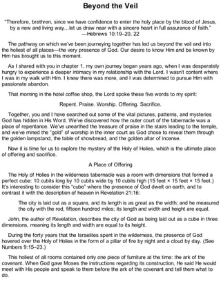 Beyond the Veil
“Therefore, brethren, since we have confidence to enter the holy place by the blood of Jesus,
by a new and living way…let us draw near with a sincere heart in full assurance of faith.”
—Hebrews 10:19–20, 22
The pathway on which we’ve been journeying together has led us beyond the veil and into
the holiest of all places—the very presence of God. Our desire to know Him and be known by
Him has brought us to this moment.
As I shared with you in chapter 1, my own journey began years ago, when I was desperately
hungry to experience a deeper intimacy in my relationship with the Lord. I wasn’t content where
I was in my walk with Him. I knew there was more, and I was determined to pursue Him with
passionate abandon.
That morning in the hotel coffee shop, the Lord spoke these five words to my spirit:
Repent. Praise. Worship. Offering. Sacrifice.
Together, you and I have searched out some of the vital pictures, patterns, and mysteries
God has hidden in His Word. We’ve discovered how the outer court of the tabernacle was a
place of repentance. We’ve unearthed the treasure of praise in the stairs leading to the temple,
and we’ve mined the “gold” of worship in the inner court as God chose to reveal them through
the golden lampstand, the table of showbread, and the golden altar of incense.
Now it is time for us to explore the mystery of the Holy of Holies, which is the ultimate place
of offering and sacrifice.
A Place of Offering
The Holy of Holies in the wilderness tabernacle was a room with dimensions that formed a
perfect cube: 10 cubits long by 10 cubits wide by 10 cubits high (15 feet × 15 feet × 15 feet.)
It’s interesting to consider this “cube” where the presence of God dwelt on earth, and to
contrast it with the description of heaven in Revelation 21:16:
The city is laid out as a square, and its length is as great as the width; and he measured
the city with the rod, fifteen hundred miles; its length and width and height are equal.
John, the author of Revelation, describes the city of God as being laid out as a cube in three
dimensions, meaning its length and width are equal to its height.
During the forty years that the Israelites spent in the wilderness, the presence of God
hovered over the Holy of Holies in the form of a pillar of fire by night and a cloud by day. (See
Numbers 9:15–23.)
This holiest of all rooms contained only one piece of furniture at the time: the ark of the
covenant. When God gave Moses the instructions regarding its construction, He said He would
meet with His people and speak to them before the ark of the covenant and tell them what to
do.
 
