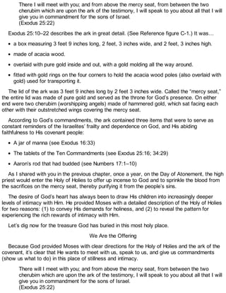 There I will meet with you; and from above the mercy seat, from between the two
cherubim which are upon the ark of the testimony, I will speak to you about all that I will
give you in commandment for the sons of Israel.
(Exodus 25:22)
Exodus 25:10–22 describes the ark in great detail. (See Reference figure C-1.) It was…
a box measuring 3 feet 9 inches long, 2 feet, 3 inches wide, and 2 feet, 3 inches high.
made of acacia wood.
overlaid with pure gold inside and out, with a gold molding all the way around.
fitted with gold rings on the four corners to hold the acacia wood poles (also overlaid with
gold) used for transporting it.
The lid of the ark was 3 feet 9 inches long by 2 feet 3 inches wide. Called the “mercy seat,”
the entire lid was made of pure gold and served as the throne for God’s presence. On either
end were two cherubim (worshipping angels) made of hammered gold, which sat facing each
other with their outstretched wings covering the mercy seat.
According to God’s commandments, the ark contained three items that were to serve as
constant reminders of the Israelites’ frailty and dependence on God, and His abiding
faithfulness to His covenant people:
A jar of manna (see Exodus 16:33)
The tablets of the Ten Commandments (see Exodus 25:16; 34:29)
Aaron’s rod that had budded (see Numbers 17:1–10)
As I shared with you in the previous chapter, once a year, on the Day of Atonement, the high
priest would enter the Holy of Holies to offer up incense to God and to sprinkle the blood from
the sacrifices on the mercy seat, thereby purifying it from the people’s sins.
The desire of God’s heart has always been to draw His children into increasingly deeper
levels of intimacy with Him. He provided Moses with a detailed description of the Holy of Holies
for two reasons: (1) to convey His demands for holiness, and (2) to reveal the pattern for
experiencing the rich rewards of intimacy with Him.
Let’s dig now for the treasure God has buried in this most holy place.
We Are the Offering
Because God provided Moses with clear directions for the Holy of Holies and the ark of the
covenant, it’s clear that He wants to meet with us, speak to us, and give us commandments
(show us what to do) in this place of stillness and intimacy.
There will I meet with you; and from above the mercy seat, from between the two
cherubim which are upon the ark of the testimony, I will speak to you about all that I will
give you in commandment for the sons of Israel.
(Exodus 25:22)
 