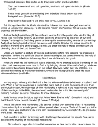 Throughout Scripture, God invites us to draw near to Him and be with Him:
The Lord is near to all who call upon Him, to all who call upon Him in truth. (Psalm
145:18)
I have loved you with an everlasting love; therefore I have drawn you with
lovingkindness. (Jeremiah 31:3)
Draw near to God and He will draw near to you. (James 4:8)
But, through the millennia, God’s standard for holiness has never changed; even as He
invites us to know Him intimately, He still requires “blood” and “incense” for us to enter His
presence and be with Him.
Just as the high priest brought the coals and incense from the golden altar into the Holy of
Holies (see Reference figure C-2), so must each one of us serve as the priest of our own
“temple,” entering into God’s holy presence bearing the sweet-smelling incense of our worship.
And just as the high priest anointed the mercy seat with the blood of the animal sacrifice to
cleanse it from the sins of the people, so must we enter the Holy of Holies anointed with the
cleansing blood of the Lord Jesus Christ.
Unless we maintain a posture of worship and humility before Him, entering His presence is
impossible. Without the sacrificial blood of Jesus covering us, we cannot come into the Holy of
Holies, because His holiness is too magnificent; our sinfulness is too great.
When we enter into the holiness of God’s presence, we’re entering a place of offering. In the
outer court, one way we draw near to God is by bringing Him our tithes and offerings, while we
also receive the offering Jesus made on our behalf. However, within the Holy of Holies, we
become the offering as we humbly submit our lives to our loving God and enter into in an
intimate relationship with Him.
True Intimacy
In many ways, intimacy with the Lord is like the intimate relationship between a husband and
wife. When a married couple has a relationship that’s built on a solid foundation of love, trust,
and mutual respect, the closeness of their relationship is reflected in the most intimate moments
of their marriage. In the Bible, the word used to describe this is the Hebrew word yada’,
meaning “to know, perceive, recognize, to know intimately.”
Yada’ is used when Scripture says that Adam “knew Eve his wife” (Genesis 4:1 nkjv) and
that Elkanah “knew Hannah his wife” (1 Samuel 1:19 nkjv).
This is the kind of love relationship God desires to have with each one of us—a relationship
characterized by true knowledge and intimacy—and when He says, “Before I formed you in the
womb I knew you, and before you were born I consecrated you” (Jeremiah 1:5), it’s this same
word, yada’, He uses.
God revealed a pattern for intimacy with Him through the words of the apostle Paul, as he
described the mystery of the marriage relationship:
So husbands ought also to love their own wives as their own bodies. He who loves his
 