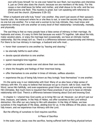 own wife loves himself; for no one ever hated his own flesh, but nourishes and cherishes
it, just as Christ also does the church, because we are members of His body. For this
cause a man shall leave his father and mother, and shall cleave to his wife; and the two
shall become one flesh. This mystery is great; but I am speaking with reference to
Christ and the church. (Ephesians 5:28–32)
When a husband and wife truly “know” one another, they aren’t just aware of their spouse’s
favorite color, the restaurant where he or she likes to eat, or even the secrets they share with
no one but one another. For a man and a woman to be truly intimate, they must know and
experience intimacy with one another on every level of their relationship—emotionally, mentally,
and physically.
The sad thing is that so many people have a false sense of intimacy in their marriage. As
husbands and wives, it’s easy to think that because we watch TV together, talk about the kids,
make vacation plans, or enjoy the marriage bed occasionally, we have an intimate marital
relationship. But this simply isn’t so. There is a difference between companionship and intimacy.
For there to be true intimacy in marriage, a husband and wife must…
honor their covenant to one another by “leaving and cleaving.”
be eternally faithful to each other.
devote special attention to one another.
spend meaningful time together.
prefer one another’s needs over and above their own needs.
share the thoughts and feelings of their innermost being.
offer themselves to one another in times of intimate, selfless abandon.
experience the joy of being fully known as they lovingly “lose themselves” in one another.
It’s the same way in our relationship with God: Many of us also have a false sense of
intimacy with Him. It’s easy to believe that because we go to church, talk to God, read His
Word, serve Him faithfully, and even experience great times of praise and worship, we know
Him intimately. But much more is required than these practices if we are to have an intimate
relationship with God. There’s a difference between knowing about God and knowing God.
In chapter 4, I shared how God wants us to bring Him our all. However, our all isn’t just our
time, treasure, and talents. In the Holy of Holies, we offer ourselves to the Lord without
distraction. We offer our very being to Him with abandon. In the Holy of Holies, we lose
ourselves in the magnitude of His deep, abiding love for us. In the stillness of this place, we are
fully known, and we experience true intimacy with the Lord.
But the offering of ourselves to God requires sacrifice.
A Place of Sacrifice
In the outer court, Jesus was the sacrifice, having suffered both horrifying physical torture
 