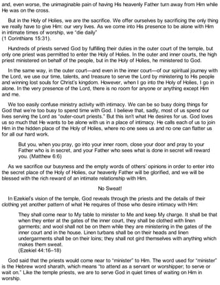 and, even worse, the unimaginable pain of having His heavenly Father turn away from Him while
He was on the cross.
But in the Holy of Holies, we are the sacrifice. We offer ourselves by sacrificing the only thing
we really have to give Him: our very lives. As we come into His presence to be alone with Him
in intimate times of worship, we “die daily”
(1 Corinthians 15:31).
Hundreds of priests served God by fulfilling their duties in the outer court of the temple, but
only one priest was permitted to enter the Holy of Holies. In the outer and inner courts, the high
priest ministered on behalf of the people, but in the Holy of Holies, he ministered to God.
In the same way, in the outer court—and even in the inner court—of our spiritual journey with
the Lord, we use our time, talents, and treasure to serve the Lord by ministering to His people
and winning lost souls for Christ’s kingdom. However, when I go into the Holy of Holies, I go in
alone. In the very presence of the Lord, there is no room for anyone or anything except Him
and me.
We too easily confuse ministry activity with intimacy. We can be so busy doing things for
God that we’re too busy to spend time with God. I believe that, sadly, most of us spend our
lives serving the Lord as “outer-court priests.” But this isn’t what He desires for us. God loves
us so much that He wants to be alone with us in a place of intimacy. He calls each of us to join
Him in the hidden place of the Holy of Holies, where no one sees us and no one can flatter us
for all our hard work.
But you, when you pray, go into your inner room, close your door and pray to your
Father who is in secret, and your Father who sees what is done in secret will reward
you. (Matthew 6:6)
As we sacrifice our busyness and the empty words of others’ opinions in order to enter into
the secret place of the Holy of Holies, our heavenly Father will be glorified, and we will be
blessed with the rich reward of an intimate relationship with Him.
No Sweat!
In Ezekiel’s vision of the temple, God reveals through the priests and the details of their
clothing yet another pattern of what He requires of those who desire intimacy with Him:
They shall come near to My table to minister to Me and keep My charge. It shall be that
when they enter at the gates of the inner court, they shall be clothed with linen
garments; and wool shall not be on them while they are ministering in the gates of the
inner court and in the house. Linen turbans shall be on their heads and linen
undergarments shall be on their loins; they shall not gird themselves with anything which
makes them sweat.
(Ezekiel 44:16–18)
God said that the priests would come near to “minister” to Him. The word used for “minister”
is the Hebrew word sharath, which means “to attend as a servant or worshipper; to serve or
wait on.” Like the temple priests, we are to serve God in quiet times of waiting on Him in
worship.
 