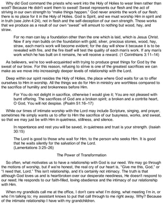 Why did God command the priests who went into the Holy of Holies to wear linen rather than
wool? Because He didn’t want them to sweat! Sweat represents our flesh and the act of
striving in our own strength to “make things happen.” God never anoints the work of our flesh;
there is no place for it in the Holy of Holies. God is Spirit, and we must worship Him in spirit and
in truth (see John 4:24), not in flesh and the self-deception of our own strength. Those works
that we produce as a result of our own “sweat” will amount to nothing but wood, hay, and
straw.
For no man can lay a foundation other than the one which is laid, which is Jesus Christ.
Now if any man builds on the foundation with gold, silver, precious stones, wood, hay,
straw, each man’s work will become evident; for the day will show it because it is to be
revealed with fire, and the fire itself will test the quality of each man’s work. If any man’s
work which he has built on it remains, he will receive a reward. (1 Corinthians 3:11–14)
As believers, we’re too well-acquainted with trying to produce great things for God by the
sweat of our brow. For this reason, refusing to strive is one of the greatest sacrifices we can
make as we move into increasingly deeper levels of relationship with the Lord.
Deep within our spirit resides the Holy of Holies, the place where God waits for us to offer
ourselves to Him in worship. All the things we do for Him in ministry are worthless compared to
the sacrifice of humility and brokenness before Him.
For You do not delight in sacrifice, otherwise I would give it; You are not pleased with
burnt offering. The sacrifices of God are a broken spirit; a broken and a contrite heart,
O God, You will not despise. (Psalm 51:16–17)
While our times of intimate worship with the Lord may include Scripture, singing, and prayer,
sometimes He simply wants us to offer to Him the sacrifice of our busyness, works, and sweat,
so that we may just be with Him in quietness, stillness, and silence.
In repentance and rest you will be saved, in quietness and trust is your strength. (Isaiah
30:15)
The Lord is good to those who wait for Him, to the person who seeks Him. It is good
that he waits silently for the salvation of the Lord.
(Lamentations 3:25–26)
The Power of Transformation
So often, what motivates us to have a relationship with God is our need. We may go through
the motions of worship, but if we’re honest, the real cry of our heart is, “Give me this, God,” or
“I need that, Lord.” This isn’t relationship, and it’s certainly not intimacy. The truth is that
although God loves us and is heartbroken over our desperate neediness, He doesn’t respond to
our need; He responds to our faith-filled, loving obedience and the intimacy of our relationship
with Him.
When my grandkids call me at the office, I don’t care what I’m doing, what meeting I’m in, or
who I’m talking to; my assistant knows to put that call through to me right away. Why? Because
of the intimate relationship I have with my grandchildren.
 