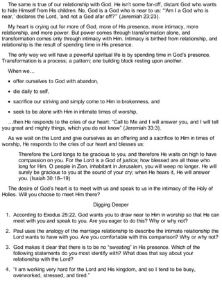 The same is true of our relationship with God. He isn’t some far-off, distant God who wants
to hide Himself from His children. No, God is a God who is near to us: “‘Am I a God who is
near,’ declares the Lord, ‘and not a God afar off?’” (Jeremiah 23:23).
My heart is crying out for more of God, more of His presence, more intimacy, more
relationship, and more power. But power comes through transformation alone, and
transformation comes only through intimacy with Him. Intimacy is birthed from relationship, and
relationship is the result of spending time in His presence.
The only way we will have a powerful spiritual life is by spending time in God’s presence.
Transformation is a process; a pattern; one building block resting upon another.
When we…
offer ourselves to God with abandon,
die daily to self,
sacrifice our striving and simply come to Him in brokenness, and
seek to be alone with Him in intimate times of worship,
…then He responds to the cries of our heart: “Call to Me and I will answer you, and I will tell
you great and mighty things, which you do not know” (Jeremiah 33:3).
As we wait on the Lord and give ourselves as an offering and a sacrifice to Him in times of
worship, He responds to the cries of our heart and blesses us:
Therefore the Lord longs to be gracious to you, and therefore He waits on high to have
compassion on you. For the Lord is a God of justice; how blessed are all those who
long for Him. O people in Zion, inhabitant in Jerusalem, you will weep no longer. He will
surely be gracious to you at the sound of your cry; when He hears it, He will answer
you. (Isaiah 30:18–19)
The desire of God’s heart is to meet with us and speak to us in the intimacy of the Holy of
Holies. Will you choose to meet Him there?
Digging Deeper
1. According to Exodus 25:22, God wants you to draw near to Him in worship so that He can
meet with you and speak to you. Are you eager to do this? Why or why not?
2. Paul uses the analogy of the marriage relationship to describe the intimate relationship the
Lord wants to have with you. Are you comfortable with this comparison? Why or why not?
3. God makes it clear that there is to be no “sweating” in His presence. Which of the
following statements do you most identify with? What does that say about your
relationship with the Lord?
4. “I am working very hard for the Lord and His kingdom, and so I tend to be busy,
overworked, stressed, and tired.”
 