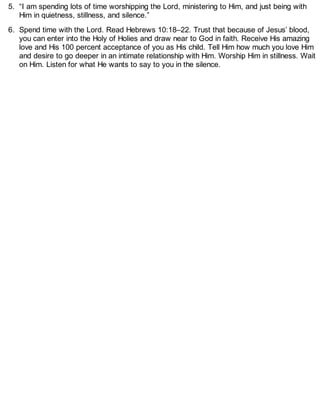 5. “I am spending lots of time worshipping the Lord, ministering to Him, and just being with
Him in quietness, stillness, and silence.”
6. Spend time with the Lord. Read Hebrews 10:18–22. Trust that because of Jesus’ blood,
you can enter into the Holy of Holies and draw near to God in faith. Receive His amazing
love and His 100 percent acceptance of you as His child. Tell Him how much you love Him
and desire to go deeper in an intimate relationship with Him. Worship Him in stillness. Wait
on Him. Listen for what He wants to say to you in the silence.
 