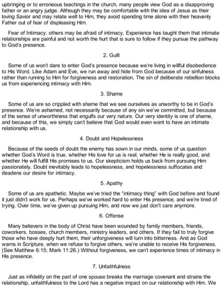 upbringing or to erroneous teachings in the church, many people view God as a disapproving
father or an angry judge. Although they may be comfortable with the idea of Jesus as their
loving Savior and may relate well to Him, they avoid spending time alone with their heavenly
Father out of fear of displeasing Him.
Fear of Intimacy: others may be afraid of intimacy. Experience has taught them that intimate
relationships are painful and not worth the hurt that is sure to follow if they pursue the pathway
to God’s presence.
2. Guilt
Some of us won’t dare to enter God’s presence because we’re living in willful disobedience
to His Word. Like Adam and Eve, we run away and hide from God because of our sinfulness
rather than running to Him for forgiveness and restoration. The sin of deliberate rebellion blocks
us from experiencing intimacy with Him.
3. Shame
Some of us are so crippled with shame that we see ourselves as unworthy to be in God’s
presence. We’re ashamed, not necessarily because of any sin we’ve committed, but because
of the sense of unworthiness that engulfs our very nature. Our very identity is one of shame,
and because of this, we simply can’t believe that God would even want to have an intimate
relationship with us.
4. Doubt and Hopelessness
Because of the seeds of doubt the enemy has sown in our minds, some of us question
whether God’s Word is true, whether His love for us is real, whether He is really good, and
whether He will fulfill His promises to us. Our skepticism holds us back from pursuing Him
passionately. Doubt inevitably leads to hopelessness, and hopelessness suffocates and
deadens our desire for intimacy.
5. Apathy
Some of us are apathetic. Maybe we’ve tried the “intimacy thing” with God before and found
it just didn’t work for us. Perhaps we’ve worked hard to enter His presence, and we’re tired of
trying. Over time, we’ve given up pursuing Him, and now we just don’t care anymore.
6. Offense
Many believers in the body of Christ have been wounded by family members, friends,
coworkers, bosses, church members, ministry leaders, and others. If they fail to truly forgive
those who have deeply hurt them, their unforgiveness will turn into bitterness. And as God
warns in Scripture, when we refuse to forgive others, we’re unable to receive His forgiveness.
(See Matthew 6:15; Mark 11:26.) Without forgiveness, we can’t experience times of intimacy in
His presence.
7. Unfaithfulness
Just as infidelity on the part of one spouse breaks the marriage covenant and strains the
relationship, unfaithfulness to the Lord has a negative impact on our relationship with Him. We
 