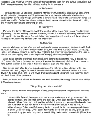 “cheat on” God when we love the things of this world more than Him and pursue the lusts of our
flesh more passionately than the pathway leading to His presence.
8. Selfishness
There as those of us who aren’t pursuing intimacy with God simply because we don’t want
to. We refuse to give up our worldly pleasures because the enemy has deceived us into
believing that the “boring” things God wants to give us can’t compare to the “exciting” things the
world has to offer. Rather than Jesus being our Lord, we are seated on the throne of our life,
and we have no intentions of moving off of it.
9. Insensitivity
Pursuing the things of this world and following after other lovers (see Hosea 2:5–6) instead
of pursuing God and intimacy with Him eventually results in our hearts becoming darkened and
calloused to Him and His ways. Our spirits become insensitive to His voice and the moving of
His Holy Spirit, rendering intimacy with Him impossible.
10. Busyness
An overwhelming number of us are just too busy to pursue an intimate relationship with God.
As with a husband and a wife, intimacy takes time, but time feels like such a rare commodity.
Sure, it would great to hang out in the Holy of Holies, but when we’re sitting before the Lord in
silence and worshipping Him, other “important” things just aren’t getting done.
All of these barriers prevent us from ministering before the Lord in the Holy of Holies. We
can’t serve Him from a distance, and we can’t receive the fullness of His love if we choose to
hang out for the rest of our lives in the outer court or even the inner court.
God invites each of us to enter in and experience the rich rewards of intimacy with Him.
However, He’s not going to force us into an intimate relationship with Him. He won’t hunt us
down in the outer court, and He will never drag us kicking and screaming from the inner court
into the fullness of His presence.
What He does do is extend the invitation and then patiently and lovingly wait for us to accept
it. The choice is ours.
“Thirty, Sixty, and a Hundredfold”
If you’ve been a believer for any length of time, you probably know the parable of the seed
sower:
Listen to this! Behold, the sower went out to sow; as he was sowing, some seed fell
beside the road, and the birds came and ate it up. Other seed fell on the rocky ground
where it did not have much soil; and immediately it sprang up because it had no depth of
soil. And after the sun had risen, it was scorched; and because it had no root, it
withered away. Other seed fell among the thorns, and the thorns came up and choked
it, and it yielded no crop. Other seeds fell into the good soil, and as they grew up and
increased, they yielded a crop and produced thirty, sixty, and a hundredfold. (Mark 4:3–
9)
 