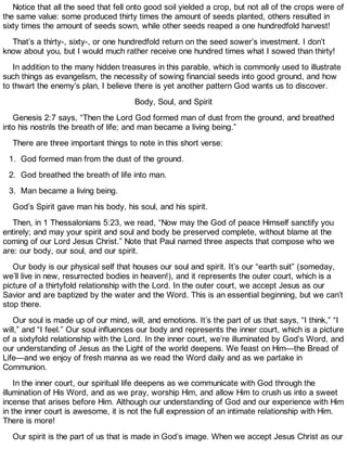Notice that all the seed that fell onto good soil yielded a crop, but not all of the crops were of
the same value: some produced thirty times the amount of seeds planted, others resulted in
sixty times the amount of seeds sown, while other seeds reaped a one hundredfold harvest!
That’s a thirty-, sixty-, or one hundredfold return on the seed sower’s investment. I don’t
know about you, but I would much rather receive one hundred times what I sowed than thirty!
In addition to the many hidden treasures in this parable, which is commonly used to illustrate
such things as evangelism, the necessity of sowing financial seeds into good ground, and how
to thwart the enemy’s plan, I believe there is yet another pattern God wants us to discover.
Body, Soul, and Spirit
Genesis 2:7 says, “Then the Lord God formed man of dust from the ground, and breathed
into his nostrils the breath of life; and man became a living being.”
There are three important things to note in this short verse:
1. God formed man from the dust of the ground.
2. God breathed the breath of life into man.
3. Man became a living being.
God’s Spirit gave man his body, his soul, and his spirit.
Then, in 1 Thessalonians 5:23, we read, “Now may the God of peace Himself sanctify you
entirely; and may your spirit and soul and body be preserved complete, without blame at the
coming of our Lord Jesus Christ.” Note that Paul named three aspects that compose who we
are: our body, our soul, and our spirit.
Our body is our physical self that houses our soul and spirit. It’s our “earth suit” (someday,
we’ll live in new, resurrected bodies in heaven!), and it represents the outer court, which is a
picture of a thirtyfold relationship with the Lord. In the outer court, we accept Jesus as our
Savior and are baptized by the water and the Word. This is an essential beginning, but we can’t
stop there.
Our soul is made up of our mind, will, and emotions. It’s the part of us that says, “I think,” “I
will,” and “I feel.” Our soul influences our body and represents the inner court, which is a picture
of a sixtyfold relationship with the Lord. In the inner court, we’re illuminated by God’s Word, and
our understanding of Jesus as the Light of the world deepens. We feast on Him—the Bread of
Life—and we enjoy of fresh manna as we read the Word daily and as we partake in
Communion.
In the inner court, our spiritual life deepens as we communicate with God through the
illumination of His Word, and as we pray, worship Him, and allow Him to crush us into a sweet
incense that arises before Him. Although our understanding of God and our experience with Him
in the inner court is awesome, it is not the full expression of an intimate relationship with Him.
There is more!
Our spirit is the part of us that is made in God’s image. When we accept Jesus Christ as our
 
