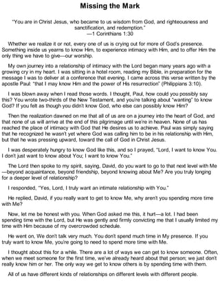 Missing the Mark
“You are in Christ Jesus, who became to us wisdom from God, and righteousness and
sanctification, and redemption.”
—1 Corinthians 1:30
Whether we realize it or not, every one of us is crying out for more of God’s presence.
Something inside us yearns to know Him, to experience intimacy with Him, and to offer Him the
only thing we have to give—our worship.
My own journey into a relationship of intimacy with the Lord began many years ago with a
growing cry in my heart. I was sitting in a hotel room, reading my Bible, in preparation for the
message I was to deliver at a conference that evening. I came across this verse written by the
apostle Paul: “that I may know Him and the power of His resurrection” (Philippians 3:10).
I was blown away when I read those words. I thought, Paul, how could you possibly say
this? You wrote two-thirds of the New Testament, and you’re talking about “wanting” to know
God? If you felt as though you didn’t know God, who else can possibly know Him?
Then the realization dawned on me that all of us are on a journey into the heart of God, and
that none of us will arrive at the end of this pilgrimage until we’re in heaven. None of us has
reached the place of intimacy with God that He desires us to achieve. Paul was simply saying
that he recognized he wasn’t yet where God was calling him to be in his relationship with Him,
but that he was pressing upward, toward the call of God in Christ Jesus.
I was desperately hungry to know God like this, and so I prayed, “Lord, I want to know You.
I don’t just want to know about You; I want to know You.”
The Lord then spoke to my spirit, saying, David, do you want to go to that next level with Me
—beyond acquaintance, beyond friendship, beyond knowing about Me? Are you truly longing
for a deeper level of relationship?
I responded, “Yes, Lord, I truly want an intimate relationship with You.”
He replied, David, if you really want to get to know Me, why aren’t you spending more time
with Me?
Now, let me be honest with you. When God asked me this, it hurt—a lot. I had been
spending time with the Lord, but He was gently and firmly convicting me that I usually limited my
time with Him because of my overcrowded schedule.
He went on, We don’t talk very much. You don’t spend much time in My presence. If you
truly want to know Me, you’re going to need to spend more time with Me.
I thought about this for a while. There are a lot of ways we can get to know someone. Often,
when we meet someone for the first time, we’ve already heard about that person; we just don’t
really know him or her. The only way we get to know others is by spending time with them.
All of us have different kinds of relationships on different levels with different people.
 