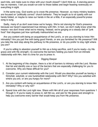 each bite, and make sure to chew with your mouth closed? I don’t think so. A starving person
has no manners. I bet you would run over to those tables and begin feasting ravenously on
everything in sight.
In the same way, God wants us to crave His presence. However, so many ministry leaders
are focused on “politically correct” church behavior. They’ve taught us to sit quietly with our
hands folded, or maybe to raise our hands in the air a little, if an especially powerful praise
song is sung.
Sadly, many of us don’t even know we’re hungry. We’re not starving for God’s presence
because we haven’t experienced true intimacy with Him. In fact, we don’t really know what this
means—we don’t know what we’re missing. Instead, we’re gorging on a steady diet of “junk
food” that disguises just how spiritually malnourished we are.
Are you content with being an acquaintance of the Lord’s, or are you starving to know Him
intimately? Are you just fine with being good friends, or are you famished for His presence? Will
you take the next step along the pathway to His presence, or do you prefer to stay right where
you are?
If you’re willing to abandon yourself to Him as a living sacrifice, and if you’re ready—by His
grace and with His strength—to overcome the barriers holding you back from an intimate
relationship with Him, then it’s time for you to press in.
Digging Deeper
1. At the beginning of this chapter, there is a list of barriers to intimacy with the Lord. Review
that list and identify one or two of the barriers that are especially challenging for you to
overcome. Why are these difficult for you?
2. Consider your current relationship with the Lord. Would you describe yourself as having a
thirtyfold, sixtyfold, or one hundredfold relationship with Him? Why? Are you satisfied with
where you are, or are you hungry for more?
3. Are you content with being an acquaintance of the Lord’s, or are you starving to know Him
intimately? Why or why not?
4. Spend time with the Lord right now. Share with Him all of your responses from questions 1
through 3. If you’re ready to press in, tell Him so, and ask for His grace and strength to
help you overcome every barrier that would keep you from His presence.
 