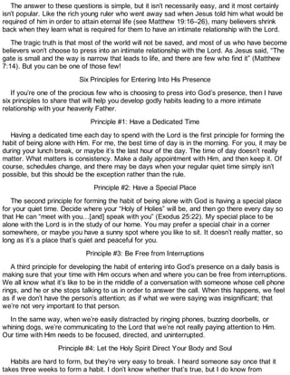 The answer to these questions is simple, but it isn’t necessarily easy, and it most certainly
isn’t popular. Like the rich young ruler who went away sad when Jesus told him what would be
required of him in order to attain eternal life (see Matthew 19:16–26), many believers shrink
back when they learn what is required for them to have an intimate relationship with the Lord.
The tragic truth is that most of the world will not be saved, and most of us who have become
believers won’t choose to press into an intimate relationship with the Lord. As Jesus said, “The
gate is small and the way is narrow that leads to life, and there are few who find it” (Matthew
7:14). But you can be one of those few!
Six Principles for Entering Into His Presence
If you’re one of the precious few who is choosing to press into God’s presence, then I have
six principles to share that will help you develop godly habits leading to a more intimate
relationship with your heavenly Father.
Principle #1: Have a Dedicated Time
Having a dedicated time each day to spend with the Lord is the first principle for forming the
habit of being alone with Him. For me, the best time of day is in the morning. For you, it may be
during your lunch break, or maybe it’s the last hour of the day. The time of day doesn’t really
matter. What matters is consistency. Make a daily appointment with Him, and then keep it. Of
course, schedules change, and there may be days when your regular quiet time simply isn’t
possible, but this should be the exception rather than the rule.
Principle #2: Have a Special Place
The second principle for forming the habit of being alone with God is having a special place
for your quiet time. Decide where your “Holy of Holies” will be, and then go there every day so
that He can “meet with you…[and] speak with you” (Exodus 25:22). My special place to be
alone with the Lord is in the study of our home. You may prefer a special chair in a corner
somewhere, or maybe you have a sunny spot where you like to sit. It doesn’t really matter, so
long as it’s a place that’s quiet and peaceful for you.
Principle #3: Be Free from Interruptions
A third principle for developing the habit of entering into God’s presence on a daily basis is
making sure that your time with Him occurs when and where you can be free from interruptions.
We all know what it’s like to be in the middle of a conversation with someone whose cell phone
rings, and he or she stops talking to us in order to answer the call. When this happens, we feel
as if we don’t have the person’s attention; as if what we were saying was insignificant; that
we’re not very important to that person.
In the same way, when we’re easily distracted by ringing phones, buzzing doorbells, or
whining dogs, we’re communicating to the Lord that we’re not really paying attention to Him.
Our time with Him needs to be focused, directed, and uninterrupted.
Principle #4: Let the Holy Spirit Direct Your Body and Soul
Habits are hard to form, but they’re very easy to break. I heard someone say once that it
takes three weeks to form a habit. I don’t know whether that’s true, but I do know from
 