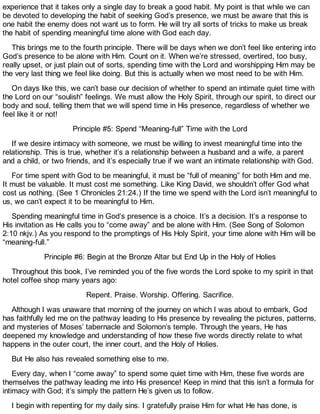 experience that it takes only a single day to break a good habit. My point is that while we can
be devoted to developing the habit of seeking God’s presence, we must be aware that this is
one habit the enemy does not want us to form. He will try all sorts of tricks to make us break
the habit of spending meaningful time alone with God each day.
This brings me to the fourth principle. There will be days when we don’t feel like entering into
God’s presence to be alone with Him. Count on it. When we’re stressed, overtired, too busy,
really upset, or just plain out of sorts, spending time with the Lord and worshipping Him may be
the very last thing we feel like doing. But this is actually when we most need to be with Him.
On days like this, we can’t base our decision of whether to spend an intimate quiet time with
the Lord on our “soulish” feelings. We must allow the Holy Spirit, through our spirit, to direct our
body and soul, telling them that we will spend time in His presence, regardless of whether we
feel like it or not!
Principle #5: Spend “Meaning-full” Time with the Lord
If we desire intimacy with someone, we must be willing to invest meaningful time into the
relationship. This is true, whether it’s a relationship between a husband and a wife, a parent
and a child, or two friends, and it’s especially true if we want an intimate relationship with God.
For time spent with God to be meaningful, it must be “full of meaning” for both Him and me.
It must be valuable. It must cost me something. Like King David, we shouldn’t offer God what
cost us nothing. (See 1 Chronicles 21:24.) If the time we spend with the Lord isn’t meaningful to
us, we can’t expect it to be meaningful to Him.
Spending meaningful time in God’s presence is a choice. It’s a decision. It’s a response to
His invitation as He calls you to “come away” and be alone with Him. (See Song of Solomon
2:10 nkjv.) As you respond to the promptings of His Holy Spirit, your time alone with Him will be
“meaning-full.”
Principle #6: Begin at the Bronze Altar but End Up in the Holy of Holies
Throughout this book, I’ve reminded you of the five words the Lord spoke to my spirit in that
hotel coffee shop many years ago:
Repent. Praise. Worship. Offering. Sacrifice.
Although I was unaware that morning of the journey on which I was about to embark, God
has faithfully led me on the pathway leading to His presence by revealing the pictures, patterns,
and mysteries of Moses’ tabernacle and Solomon’s temple. Through the years, He has
deepened my knowledge and understanding of how these five words directly relate to what
happens in the outer court, the inner court, and the Holy of Holies.
But He also has revealed something else to me.
Every day, when I “come away” to spend some quiet time with Him, these five words are
themselves the pathway leading me into His presence! Keep in mind that this isn’t a formula for
intimacy with God; it’s simply the pattern He’s given us to follow.
I begin with repenting for my daily sins. I gratefully praise Him for what He has done, is
 