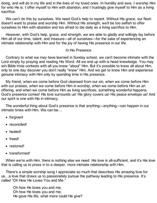 doing, and will do in my life and in the lives of my loved ones. In humility and awe, I worship Him
for who He is. I offer myself to Him with abandon, and I trustingly give myself to Him as a living
sacrifice.
We can’t do this by ourselves. We need God’s help to repent. Without His grace, our flesh
doesn’t want to praise and worship Him. Without His strength, we’ll be too selfish to offer
ourselves to Him with abandon and too afraid to die daily as a living sacrifice to Him.
However, with God’s help, grace, and strength, we are able to gladly and willingly lay before
Him all of our time, talent, and treasure—all of ourselves—for the sake of experiencing an
intimate relationship with Him and for the joy of having His presence in our life.
In His Presence
Contrary to what we may have learned in Sunday school, we can’t become intimate with the
Lord simply by praying and reading His Word. All we end up with is head knowledge. You may
win Bible trivia contests with all you know “about” Him. But it’s possible to know all about Him,
only to one day discover you don’t really “know” Him. And we get to know Him and experience
genuine intimacy with Him only by spending time in His presence.
My friend, when we come before God cleansed from our sin, when we come before Him
with our praises, when we come before Him in worship, when we come before Him as an
offering, and when we come before Him as living sacrifices, something wonderful happens.
God’s presence comes! His love surrounds us! His glory covers us! His peace envelops us! And
our spirit is one with His in intimacy.
The wonderful thing about God’s presence is that anything—anything—can happen in our
intimate times with Him. We can be…
forgiven!
reconciled!
healed!
freed!
restored!
transformed!
When we’re with Him, there is nothing else we need. His love is all-sufficient, and it’s His love
that is calling us to press in to a deeper, more intimate relationship with Him.
There’s a simple worship song I appreciate so much that describes His amazing love for
us…a love that draws us to passionately pursue the pathway leading to His presence. It’s
called “Oh How He Loves You and Me.”
Oh how He loves you and me,
Oh how He loves you and me;
He gave His life, what more could He give?
 