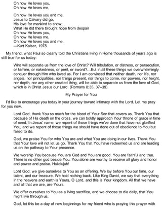 Oh how He loves you,
Oh how He loves me,
Oh how He loves you and me.
Jesus to Calvary did go,
His love for mankind to show;
What He did there brought hope from despair
Oh how He loves you,
Oh how He loves me,
Oh how He loves you and me.
—Kurt Kaiser, 1975
My friend, what Paul so clearly told the Christians living in Rome thousands of years ago is
still true for us today:
Who will separate us from the love of Christ? Will tribulation, or distress, or persecution,
or famine, or nakedness, or peril, or sword?…But in all these things we overwhelmingly
conquer through Him who loved us. For I am convinced that neither death, nor life, nor
angels, nor principalities, nor things present, nor things to come, nor powers, nor height,
nor depth, nor any other created thing, will be able to separate us from the love of God,
which is in Christ Jesus our Lord. (Romans 8:35, 37–39)
My Prayer for You
I’d like to encourage you today in your journey toward intimacy with the Lord. Let me pray
for you now.
Lord God, thank You so much for the blood of Your Son that covers us. Thank You that
because of His death on the cross, we can boldly approach Your throne of grace in time
of need. In Jesus’ name, we repent of those things we’ve done that have not glorified
You, and we repent of those things we should have done out of obedience to You but
failed to do.
God, we praise You for who You are and what You are doing in our lives. Thank You
that Your love will not let us go. Thank You that You have redeemed us and are leading
us on the pathway to Your presence.
We worship You because You are God and You are good. You are faithful and true.
There is no other god beside You. You alone are worthy to receive all glory and honor
and power and praise. Hallelujah!
Lord God, we give ourselves to You as an offering. We lay before You our time, our
talent, and our treasure. We hold nothing back. Like King David, we say that everything
in the heavens and earth is Yours, O Lord, and this is Your kingdom. All that we have
and all that we are, are Yours.
We offer ourselves to You as a living sacrifice, and we choose to die daily, that You
might live through us.
God, let this be a day of new beginnings for my friend who is praying this prayer with
 