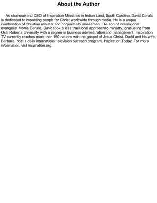 About the Author
As chairman and CEO of Inspiration Ministries in Indian Land, South Carolina, David Cerullo
is dedicated to impacting people for Christ worldwide through media. He is a unique
combination of Christian minister and corporate businessman. The son of international
evangelist Morris Cerullo, David took a less traditional approach to ministry, graduating from
Oral Roberts University with a degree in business administration and management. Inspiration
TV currently reaches more than 150 nations with the gospel of Jesus Christ. David and his wife,
Barbara, host a daily international television outreach program, Inspiration Today! For more
information, visit inspiration.org.
 