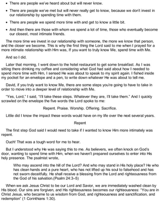 There are people we’ve heard about but will never know.
There are people we’ve met but will never really get to know, because we don’t invest in
our relationship by spending time with them.
There are people we spend more time with and get to know a little bit.
And then there are those with whom we spend a lot of time, those who eventually become
our closest, most intimate friends.
The more time we invest in our relationship with someone, the more we know that person,
and the closer we become. This is why the first thing the Lord said to me when I prayed for a
more intimate relationship with Him was, If you want to truly know Me, spend time with Me.
And so I did.
Later that morning, I went down to the hotel restaurant to get some breakfast. As I was
sitting there drinking my coffee and considering what God had said about how I needed to
spend more time with Him, I sensed He was about to speak to my spirit again. I fished inside
my pocket for an envelope and a pen, to write down whatever He was about to tell me.
David, if you truly want to know Me, there are some steps you’re going to have to take in
order to move into a deeper level of relationship with Me.
“Yes, Lord,” I said, “I’ll take these steps. Whatever they are, I’ll take them.” And I quickly
scrawled on the envelope the five words the Lord spoke to me:
Repent. Praise. Worship. Offering. Sacrifice.
Little did I know the impact these words would have on my life over the next several years.
Repent
The first step God said I would need to take if I wanted to know Him more intimately was
repent.
Ouch! That was a tough word for me to hear.
But I understood why He was saying this to me. As believers, we often knock on God’s
door, wanting to spend time with Him, when we haven’t prepared ourselves to enter into His
holy presence. The psalmist wrote,
Who may ascend into the hill of the Lord? And who may stand in His holy place? He who
has clean hands and a pure heart, who has not lifted up his soul to falsehood and has
not sworn deceitfully. He shall receive a blessing from the Lord and righteousness from
the God of his salvation.(Psalm 24:3–5)
When we ask Jesus Christ to be our Lord and Savior, we are immediately washed clean by
His blood. Our sins are forgiven, and His righteousness becomes our righteousness: “You are in
Christ Jesus, who became to us wisdom from God, and righteousness and sanctification, and
redemption” (1 Corinthians 1:30).
 
