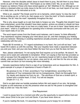 However, when the disciples asked Jesus to teach them to pray, He told them to pray these
words as part of their daily prayer: “And forgive us our debts [“sins” tlb], as we also have
forgiven our debtors [“those who have sinned against us” tlb]” (Matthew 6:12). Although our sin
nature is cleansed when we invite Jesus to be the Lord of our lives, we must repent of our sins
on a daily basis, as He instructed us to do.
What is sin, exactly? The Greek word for sin is hamartia, which means “to miss the mark.”
Sin is anything we do, or fail to do, that causes us to “miss the mark” of God’s standard of
holiness. We all “miss the mark” repeatedly throughout the day!
This is why Jesus taught us to ask God daily to forgive our sins. Thoughts that shouldn’t have
been entertained, words that shouldn’t have been spoken, actions we should or should not have
taken—all these failings occur in our lives on a daily basis. If we are to have “clean hands and a
pure heart,” which is a qualification for spending time in intimate communion with the Lord, we
must repent daily of our sins.
The word repent comes from the Greek word metaneo, and it means “to think differently.”
True repentance requires changing your mind about your sin, and then changing your thinking
and your behavior. Refusing or avoiding repentance actually prevents us from having an intimate
relationship with the Lord.
Psalm 66:18 reminds us, “If I regard wickedness in my heart, the Lord will not hear,” and
Isaiah 59:2 sobers us with this warning: “But your iniquities have made a separation between
you and your God, and your sins have hidden His face from you so that He does not hear.”
Now, please understand, I’m not saying that God requires us to be perfect. He doesn’t. He
knows we’re weak and vulnerable to temptation. What I am saying is that God has provided us
with an escape from His judgment for our sin: repentance based on faith in Jesus Christ alone,
initially, when we’re forgiven for our sin nature, once and for all, and then for the sins we daily
commit that can block us from knowing Him more intimately.
Genuine repentance before God is a sign of our brokenness and our desperation for Him. A
good example of a prayer of repentance is found in Psalm 51:
Be gracious to me, O God, according to Your lovingkindness; according to the
greatness of Your compassion blot out my transgressions. Wash me thoroughly from
my iniquity and cleanse me from my sin.…The sacrifices of God are a broken spirit; a
broken and a contrite heart, O God, You will not despise.
(Psalm 51:1–2, 17)
God is so glad when we humble ourselves before Him and repent of our sins. He lovingly
forgives us and welcomes us into His presence when we ask for His power to strengthen and
help us when we “miss the mark.”
One Requirement
I want to pause here for a moment and offer you the opportunity to repent before God and
invite Jesus Christ to be your Lord and Savior, if you have never done so.
If you’re reading this book, I’m assuming it’s because you’re hungry for an intimate
 