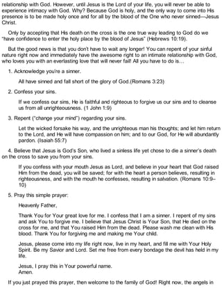 relationship with God. However, until Jesus is the Lord of your life, you will never be able to
experience intimacy with God. Why? Because God is holy, and the only way to come into His
presence is to be made holy once and for all by the blood of the One who never sinned—Jesus
Christ.
Only by accepting that His death on the cross is the one true way leading to God do we
“have confidence to enter the holy place by the blood of Jesus” (Hebrews 10:19).
But the good news is that you don’t have to wait any longer! You can repent of your sinful
nature right now and immediately have the awesome right to an intimate relationship with God,
who loves you with an everlasting love that will never fail! All you have to do is…
1. Acknowledge you’re a sinner.
All have sinned and fall short of the glory of God.(Romans 3:23)
2. Confess your sins.
If we confess our sins, He is faithful and righteous to forgive us our sins and to cleanse
us from all unrighteousness. (1 John 1:9)
3. Repent (“change your mind”) regarding your sins.
Let the wicked forsake his way, and the unrighteous man his thoughts; and let him return
to the Lord, and He will have compassion on him; and to our God, for He will abundantly
pardon. (Isaiah 55:7)
4. Believe that Jesus is God’s Son, who lived a sinless life yet chose to die a sinner’s death
on the cross to save you from your sins.
If you confess with your mouth Jesus as Lord, and believe in your heart that God raised
Him from the dead, you will be saved; for with the heart a person believes, resulting in
righteousness, and with the mouth he confesses, resulting in salvation. (Romans 10:9–
10)
5. Pray this simple prayer:
Heavenly Father,
Thank You for Your great love for me. I confess that I am a sinner. I repent of my sins
and ask You to forgive me. I believe that Jesus Christ is Your Son, that He died on the
cross for me, and that You raised Him from the dead. Please wash me clean with His
blood. Thank You for forgiving me and making me Your child.
Jesus, please come into my life right now, live in my heart, and fill me with Your Holy
Spirit. Be my Savior and Lord. Set me free from every bondage the devil has held in my
life.
Jesus, I pray this in Your powerful name.
Amen.
If you just prayed this prayer, then welcome to the family of God! Right now, the angels in
 