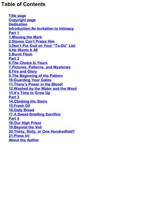 Table of Contents
Title page
Copyright page
Dedication
Introduction:An Invitation to Intimacy
Part 1
1.Missing the Mark
2.Stones Can’t Praise Him
3.Don’t Put God on Your “To-Do” List
4.He Wants It All
5.Burnt Flesh
Part 2
6.The Choice Is Yours
7.Pictures, Patterns, and Mysteries
8.Fire and Glory
9.The Beginning of the Pattern
10.Guarding Your Gates
11.There’s Power in the Blood!
12.Washed by the Water and the Word
13.It’s Time to Grow Up
Part 3
14.Climbing the Stairs
15.Fresh Oil
16.Daily Bread
17.A Sweet-Smelling Sacrifice
Part 4
18.Our High Priest
19.Beyond the Veil
20.Thirty, Sixty, or One Hundredfold?
21.Press In!
About the Author
 