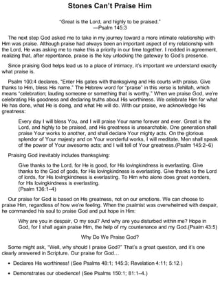 Stones Can’t Praise Him
“Great is the Lord, and highly to be praised.”
—Psalm 145:3
The next step God asked me to take in my journey toward a more intimate relationship with
Him was praise. Although praise had always been an important aspect of my relationship with
the Lord, He was asking me to make this a priority in our time together. I nodded in agreement,
realizing that, after repentance, praise is the key unlocking the gateway to God’s presence.
Since praising God helps lead us to a place of intimacy, it’s important we understand exactly
what praise is.
Psalm 100:4 declares, “Enter His gates with thanksgiving and His courts with praise. Give
thanks to Him, bless His name.” The Hebrew word for “praise” in this verse is tehillah, which
means “celebration; lauding someone or something that is worthy.” When we praise God, we’re
celebrating His goodness and declaring truths about His worthiness. We celebrate Him for what
He has done, what He is doing, and what He will do. With our praise, we acknowledge His
greatness:
Every day I will bless You, and I will praise Your name forever and ever. Great is the
Lord, and highly to be praised, and His greatness is unsearchable. One generation shall
praise Your works to another, and shall declare Your mighty acts. On the glorious
splendor of Your majesty and on Your wonderful works, I will meditate. Men shall speak
of the power of Your awesome acts; and I will tell of Your greatness.(Psalm 145:2–6)
Praising God inevitably includes thanksgiving:
Give thanks to the Lord, for He is good, for His lovingkindness is everlasting. Give
thanks to the God of gods, for His lovingkindness is everlasting. Give thanks to the Lord
of lords, for His lovingkindness is everlasting. To Him who alone does great wonders,
for His lovingkindness is everlasting.
(Psalm 136:1–4)
Our praise for God is based on His greatness, not on our emotions. We can choose to
praise Him, regardless of how we’re feeling. When the psalmist was overwhelmed with despair,
he commanded his soul to praise God and put hope in Him:
Why are you in despair, O my soul? And why are you disturbed within me? Hope in
God, for I shall again praise Him, the help of my countenance and my God.(Psalm 43:5)
Why Do We Praise God?
Some might ask, “Well, why should I praise God?” That’s a great question, and it’s one
clearly answered in Scripture. Our praise for God…
Declares His worthiness! (See Psalms 48:1; 145:3; Revelation 4:11; 5:12.)
Demonstrates our obedience! (See Psalms 150:1; 81:1–4.)
 