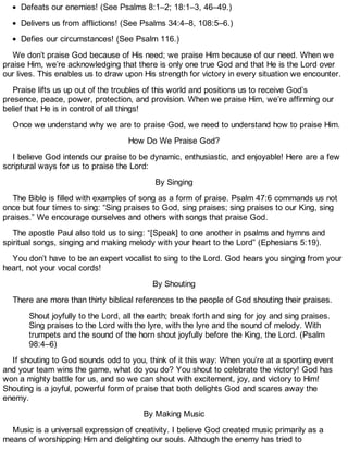 Defeats our enemies! (See Psalms 8:1–2; 18:1–3, 46–49.)
Delivers us from afflictions! (See Psalms 34:4–8, 108:5–6.)
Defies our circumstances! (See Psalm 116.)
We don’t praise God because of His need; we praise Him because of our need. When we
praise Him, we’re acknowledging that there is only one true God and that He is the Lord over
our lives. This enables us to draw upon His strength for victory in every situation we encounter.
Praise lifts us up out of the troubles of this world and positions us to receive God’s
presence, peace, power, protection, and provision. When we praise Him, we’re affirming our
belief that He is in control of all things!
Once we understand why we are to praise God, we need to understand how to praise Him.
How Do We Praise God?
I believe God intends our praise to be dynamic, enthusiastic, and enjoyable! Here are a few
scriptural ways for us to praise the Lord:
By Singing
The Bible is filled with examples of song as a form of praise. Psalm 47:6 commands us not
once but four times to sing: “Sing praises to God, sing praises; sing praises to our King, sing
praises.” We encourage ourselves and others with songs that praise God.
The apostle Paul also told us to sing: “[Speak] to one another in psalms and hymns and
spiritual songs, singing and making melody with your heart to the Lord” (Ephesians 5:19).
You don’t have to be an expert vocalist to sing to the Lord. God hears you singing from your
heart, not your vocal cords!
By Shouting
There are more than thirty biblical references to the people of God shouting their praises.
Shout joyfully to the Lord, all the earth; break forth and sing for joy and sing praises.
Sing praises to the Lord with the lyre, with the lyre and the sound of melody. With
trumpets and the sound of the horn shout joyfully before the King, the Lord. (Psalm
98:4–6)
If shouting to God sounds odd to you, think of it this way: When you’re at a sporting event
and your team wins the game, what do you do? You shout to celebrate the victory! God has
won a mighty battle for us, and so we can shout with excitement, joy, and victory to Him!
Shouting is a joyful, powerful form of praise that both delights God and scares away the
enemy.
By Making Music
Music is a universal expression of creativity. I believe God created music primarily as a
means of worshipping Him and delighting our souls. Although the enemy has tried to
 