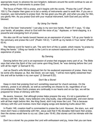 appropriate music to advance his own kingdom, believers around the world continue to use an
amazing variety of instruments to praise God.
The focus of Psalm 150 is praise, and it begins with the words, “Praise the Lord!” (Psalm
150:1).The chapter then goes on to list a variety of instruments used to exalt Him. If you are a
musician, use instruments to praise God. He has given you this gift, and when you play for Him,
you glorify Him. As you praise God with your musical instrument, both God and you will be
blessed.
By Using Our Hands
One of the best “instruments” I can play is my own two hands. Psalm 47:1 says, “O clap
your hands, all peoples; shout to God with the voice of joy.” Applause, or hand-clapping, is a
powerful and energizing form of praise.
We also can lift our hands toward heaven as an expression of praise: “Lift up your hands to
the sanctuary and praise the Lord” (Psalm 134:2); “I will lift up my hands in Your name” (Psalm
63:4).
The Hebrew word for hand is yah. The verb form of this is yadah, which means “to praise by
lifting the hands.” Lifting our hands to the Lord is an outward expression of our inward
experience of praise.
By Dancing
Dancing before the Lord is an expression of praise that engages every part of us. The Bible
says that when the Spirit of the Lord came upon King David, he “was dancing before the Lord
with all his might” (2 Samuel 6:14).
Just as David’s wife Michal despised him for his exuberant expression of praise, there may
be some who despise us. But, like David, we can reply, “I will be more lightly esteemed than
this and will be humble in my own eyes” (2 Samuel 6:22).
Don’t Be a Stone!
Keep in mind that praising God isn’t something reserved for church services. On the
contrary, praise is an attitude, as well as something we choose to do, regardless of our
circumstances. When God’s praises are continually in our hearts and on our lips, we will be
prepared for times of intimacy with Him.
Be aware, however, that although praise helps prepare the way, it’s not a guarantee of
intimacy with Him. Sadly, many believers who sing loudly, clap enthusiastically, and even dance
with all their might before Him, like King David, don’t truly know the Lord. This is because
intimacy with the Lord involves more than singing songs and declaring truths about Him.
In Psalm 148, creation itself is commanded to praise the Lord. However, the stars, sun, and
moon don’t have a relationship with Him. Jesus said that if His disciples held back their praise,
then the stones would have to cry out. (See Luke 19:40.) But stones can’t be intimate with the
Lord.
Don’t be a stone! As you praise the Lord with enthusiasm and joy, know that you can have
 