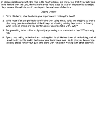 an intimate relationship with Him. This is His heart’s desire. But know, too, that if you truly want
to be intimate with the Lord, there are still three more steps to take on the pathway leading to
His presence. We will discuss those steps in the next several chapters.
Digging Deeper
1. Since childhood, what has been your experience in praising the Lord?
2. While most of us are probably comfortable with using music, song, and clapping to praise
Him, many people are hesitant at the thought of shouting, raising their hands, or dancing.
What forms of praise are you comfortable or uncomfortable with? Why?
3. Are you willing to be bolder in physically expressing your praise to the Lord? Why or why
not?
4. Spend time talking to the Lord and praising Him for all He has done, all He is doing, and all
He will do in your life and in the lives of your loved ones. Ask Him to give you the courage
to boldly praise Him in your quiet time alone with Him and in worship with other believers.
 