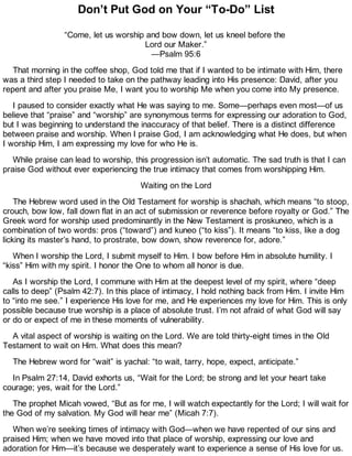 Don’t Put God on Your “To-Do” List
“Come, let us worship and bow down, let us kneel before the
Lord our Maker.”
—Psalm 95:6
That morning in the coffee shop, God told me that if I wanted to be intimate with Him, there
was a third step I needed to take on the pathway leading into His presence: David, after you
repent and after you praise Me, I want you to worship Me when you come into My presence.
I paused to consider exactly what He was saying to me. Some—perhaps even most—of us
believe that “praise” and “worship” are synonymous terms for expressing our adoration to God,
but I was beginning to understand the inaccuracy of that belief. There is a distinct difference
between praise and worship. When I praise God, I am acknowledging what He does, but when
I worship Him, I am expressing my love for who He is.
While praise can lead to worship, this progression isn’t automatic. The sad truth is that I can
praise God without ever experiencing the true intimacy that comes from worshipping Him.
Waiting on the Lord
The Hebrew word used in the Old Testament for worship is shachah, which means “to stoop,
crouch, bow low, fall down flat in an act of submission or reverence before royalty or God.” The
Greek word for worship used predominantly in the New Testament is proskuneo, which is a
combination of two words: pros (“toward”) and kuneo (“to kiss”). It means “to kiss, like a dog
licking its master’s hand, to prostrate, bow down, show reverence for, adore.”
When I worship the Lord, I submit myself to Him. I bow before Him in absolute humility. I
“kiss” Him with my spirit. I honor the One to whom all honor is due.
As I worship the Lord, I commune with Him at the deepest level of my spirit, where “deep
calls to deep” (Psalm 42:7). In this place of intimacy, I hold nothing back from Him. I invite Him
to “into me see.” I experience His love for me, and He experiences my love for Him. This is only
possible because true worship is a place of absolute trust. I’m not afraid of what God will say
or do or expect of me in these moments of vulnerability.
A vital aspect of worship is waiting on the Lord. We are told thirty-eight times in the Old
Testament to wait on Him. What does this mean?
The Hebrew word for “wait” is yachal: “to wait, tarry, hope, expect, anticipate.”
In Psalm 27:14, David exhorts us, “Wait for the Lord; be strong and let your heart take
courage; yes, wait for the Lord.”
The prophet Micah vowed, “But as for me, I will watch expectantly for the Lord; I will wait for
the God of my salvation. My God will hear me” (Micah 7:7).
When we’re seeking times of intimacy with God—when we have repented of our sins and
praised Him; when we have moved into that place of worship, expressing our love and
adoration for Him—it’s because we desperately want to experience a sense of His love for us.
 