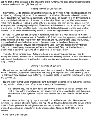 But the truth is that, because of the limitations of our humanity, we don’t always experience His
presence and sense Him right there with us.
Waiting as Proof of Our Passion
Many times, God’s presence in worship comes only as we wait in hope-filled expectation and
anticipation, believing that, as much as we want to be with Him, He wants to be with us even
more. Too often, we rush into our quiet times with the Lord, as though He is an item needing to
be accomplished and checked off on our “to-do list” after fifteen minutes. We’re too content
with a mere devotional reading, a verse or two of Scripture, and then a simple prayer in which
we express our thanksgiving and praise. We seldom wait before the Lord in true worship. God
loves it when we linger with Him, and even seems to deliberately pause to make sure we truly
desire to be with Him before blessing us with an overwhelming awareness of His presence.
In Acts 1:4, Jesus told His disciples to remain in Jerusalem and “wait for what the Father
had promised.” We also know from 1 Corinthians 15:6 that Jesus had appeared to five hundred
of His followers after His resurrection from the dead. Do you know that of these five hundred,
only one hundred twenty disciples were in the upper room on the day of Pentecost,
fellowshipping together, praying, and waiting on the Lord? Only one hundred twenty tarried.
Only one hundred twenty were changed because they waited. Only one hundred twenty
experienced a powerful outpouring of His presence—a mere 24 percent.
The other three hundred eighty followers chose to do something else that day, and by
making that choice, they missed out on an indescribable blessing. Wouldn’t it have been terrible
to be one of the disciples who got tired of waiting and just went on home because they were
busy or bored?
Waiting in the Midst of Suffering
Sometimes, we may feel as though it’s simply too hard to wait on the Lord, especially when
we’re in the midst of painful circumstances. We may grow impatient with God, believing that if
He only knew how much we were suffering, He wouldn’t make us wait for His presence to come
and comfort us.
But the reality is that God’s presence doesn’t manifest in response to our suffering; it comes
in response to our brokenness. When we’re broken, the heavens open.
The righteous cry, and the Lord hears and delivers them out of all their troubles. The
Lord is near to the brokenhearted, and saves those who are crushed in spirit. Many are
the afflictions of the righteous, but the Lord delivers him out of them all. (Psalm 34:17–
19)
As we wait on the Lord day by day, in worshipful, hope-filled expectation, He comes and
ministers His comfort, strength, healing, and hope to us. Never underestimate the power of time
spent in God’s presence. In a single moment, we can be healed and our circumstances
changed. Jacob had an encounter in God’s presence (see Genesis 32:24–32), and in a
moment…
His name was changed.
 