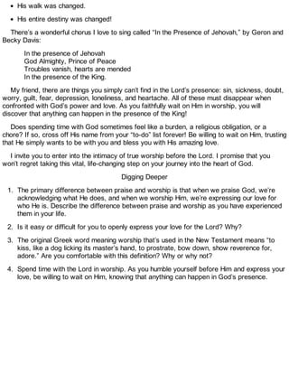 His walk was changed.
His entire destiny was changed!
There’s a wonderful chorus I love to sing called “In the Presence of Jehovah,” by Geron and
Becky Davis:
In the presence of Jehovah
God Almighty, Prince of Peace
Troubles vanish, hearts are mended
In the presence of the King.
My friend, there are things you simply can’t find in the Lord’s presence: sin, sickness, doubt,
worry, guilt, fear, depression, loneliness, and heartache. All of these must disappear when
confronted with God’s power and love. As you faithfully wait on Him in worship, you will
discover that anything can happen in the presence of the King!
Does spending time with God sometimes feel like a burden, a religious obligation, or a
chore? If so, cross off His name from your “to-do” list forever! Be willing to wait on Him, trusting
that He simply wants to be with you and bless you with His amazing love.
I invite you to enter into the intimacy of true worship before the Lord. I promise that you
won’t regret taking this vital, life-changing step on your journey into the heart of God.
Digging Deeper
1. The primary difference between praise and worship is that when we praise God, we’re
acknowledging what He does, and when we worship Him, we’re expressing our love for
who He is. Describe the difference between praise and worship as you have experienced
them in your life.
2. Is it easy or difficult for you to openly express your love for the Lord? Why?
3. The original Greek word meaning worship that’s used in the New Testament means “to
kiss, like a dog licking its master’s hand, to prostrate, bow down, show reverence for,
adore.” Are you comfortable with this definition? Why or why not?
4. Spend time with the Lord in worship. As you humble yourself before Him and express your
love, be willing to wait on Him, knowing that anything can happen in God’s presence.
 
