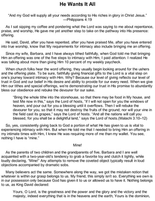 He Wants It All
“And my God will supply all your needs according to His riches in glory in Christ Jesus.”
—Philippians 4:19
As I sat sipping my coffee and pondering what the Lord was saying to me about repentance,
praise, and worship, He gave me yet another step to take on the pathway into His presence:
offering.
He said, David, after you have repented, after you have praised Me, after you have entered
into true worship, know that My requirements for intimacy also include bringing me an offering.
Since my wife, Barbara, and I have always tithed faithfully, when God told me that bringing
Him an offering was one of the five steps to intimacy with Him, I paid attention. I realized He
was talking about more than giving Him 10 percent of my weekly paycheck.
When church folks hear the word offering, they usually begin looking around for the ushers
and the offering plate. To be sure, faithfully giving financial gifts to the Lord is a vital step on
one’s journey toward intimacy with Him. Why? Because our level of giving reflects our level of
trust in God and our belief in His desire and ability to provide for our every need. When we give
Him our tithes and special offerings, we’re demonstrating our trust in His promise to abundantly
bless our obedience and rebuke the devourer for our sake.
“Bring the whole tithe into the storehouse, so that there may be food in My house, and
test Me now in this,” says the Lord of hosts, “if I will not open for you the windows of
heaven, and pour out for you a blessing until it overflows. Then I will rebuke the
devourer for you, so that it may not destroy the fruits of the ground; nor will your vine in
the field cast its grapes,” says the Lord of hosts. “And all the nations will call you
blessed, for you shall be a delightful land,” says the Lord of hosts.(Malachi 3:10–12)
So, yes, consistently giving back to God a portion of what He has given to us is vital to
experiencing intimacy with Him. But when He told me that I needed to bring Him an offering in
my intimate times with Him, I knew He was requiring more of me than my wallet. You see,
nothing I have is “mine.”
Mine!
As the parents of two children and the grandparents of five, Barbara and I are well
acquainted with a two-year-old’s tendency to grab a favorite toy and clutch it tightly, while
loudly declaring, “Mine!” Any attempts to remove the coveted object typically result in loud
objections accompanied by dramatic sobs.
Many believers act the same. Somewhere along the way, we got the mistaken notion that
whatever is within our grasp belongs to us. My friend, this simply isn’t so. Everything we own is
in our possession only because God has given it to us or allowed us to have it. Nothing belongs
to us, as King David declared:
Yours, O Lord, is the greatness and the power and the glory and the victory and the
majesty, indeed everything that is in the heavens and the earth; Yours is the dominion,
 