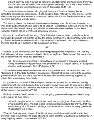 O Lord, and You exalt Yourself as head over all. Both riches and honor come from You,
and You rule over all, and in Your hand is power and might; and it lies in Your hand to
make great and to strengthen everyone. (1 Chronicles 29:11–12)
This means that every material belonging—clothes, cars, furniture, houses, books
computers, checkbooks, credit cards—it all belongs to God. Although we may cry out, “Mine!”
when something we think we own is threatened, the truth is, it’s His! The Lord calls us to love
Him more than all our worldly goods.
The same is true of our time and talents—neither belongs to us. As with our treasure, our
time, skills, and spiritual gifts are God’s, to be used at His discretion. When we are moving into
intimacy with Him, we will clearly hear Him tell us when and where and how to use these
resources that He has so lovingly and generously given us.
It’s easy to be afraid that if we let go of the little bit of treasure, time, or talents we have,
there won’t be enough left over for us. But this simply isn’t true. In God’s economy, when we let
go of what we have as a demonstration of worship and obedience to Him, He multiplies our
offerings back to us in the form of His blessings in our lives.
All!
Many of us are very familiar with this comforting passage from Philippians 4:19: “And my
God will supply all your needs according to His riches in glory in Christ Jesus.” But many of us
are unfamiliar with the verse that precedes it:
But I have received everything in full and have an abundance; I am amply supplied,
having received from Epaphroditus what you have sent, a fragrant aroma, an acceptable
sacrifice, well-pleasing to God. (Philippians 4:18)
The relationship between these two verses is pretty subtle, so it can be easy to miss. In
Philippians 4:18, Paul tells the folks in the church at Philippi that he has received the sacrificial
gift they had sent him, and in the next verse, he tells them that because they supplied his
needs, God would supply their needs.
Do you see the correlation? The Philippian believers must have had an intimate, trusting
relationship with the Lord, because they were willing to give generously to take care of God’s
servant. And Paul assured them that this trust was not unfounded, because God would supply
all their needs. How much is “all”? All!
Paul also wrote to the Corinthian church about giving generous offerings and then trusting
God to supply all their needs:
Let each one give as he purposes in his heart, not grudgingly or of necessity; for God
loves a cheerful giver. And God is able to make all grace abound toward you, that you,
always having all sufficiency in all things, may have an abundance for every good work.
(2 Corinthians 9:8–9 nkjv)
What did Paul say would happen if the Corinthians cheerfully worshipped God with their
offerings? God would make “all grace abound” to them, and they would have “all sufficiency” in
everything they needed. How much is “all”? All!
 