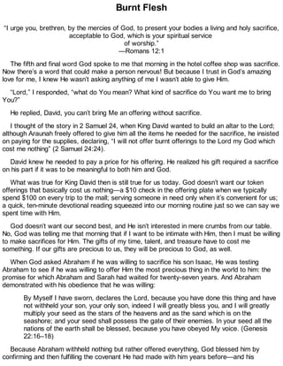 Burnt Flesh
“I urge you, brethren, by the mercies of God, to present your bodies a living and holy sacrifice,
acceptable to God, which is your spiritual service
of worship.”
—Romans 12:1
The fifth and final word God spoke to me that morning in the hotel coffee shop was sacrifice.
Now there’s a word that could make a person nervous! But because I trust in God’s amazing
love for me, I knew He wasn’t asking anything of me I wasn’t able to give Him.
“Lord,” I responded, “what do You mean? What kind of sacrifice do You want me to bring
You?”
He replied, David, you can’t bring Me an offering without sacrifice.
I thought of the story in 2 Samuel 24, when King David wanted to build an altar to the Lord;
although Araunah freely offered to give him all the items he needed for the sacrifice, he insisted
on paying for the supplies, declaring, “I will not offer burnt offerings to the Lord my God which
cost me nothing” (2 Samuel 24:24).
David knew he needed to pay a price for his offering. He realized his gift required a sacrifice
on his part if it was to be meaningful to both him and God.
What was true for King David then is still true for us today. God doesn’t want our token
offerings that basically cost us nothing—a $10 check in the offering plate when we typically
spend $100 on every trip to the mall; serving someone in need only when it’s convenient for us;
a quick, ten-minute devotional reading squeezed into our morning routine just so we can say we
spent time with Him.
God doesn’t want our second best, and He isn’t interested in mere crumbs from our table.
No, God was telling me that morning that if I want to be intimate with Him, then I must be willing
to make sacrifices for Him. The gifts of my time, talent, and treasure have to cost me
something. If our gifts are precious to us, they will be precious to God, as well.
When God asked Abraham if he was willing to sacrifice his son Isaac, He was testing
Abraham to see if he was willing to offer Him the most precious thing in the world to him: the
promise for which Abraham and Sarah had waited for twenty-seven years. And Abraham
demonstrated with his obedience that he was willing:
By Myself I have sworn, declares the Lord, because you have done this thing and have
not withheld your son, your only son, indeed I will greatly bless you, and I will greatly
multiply your seed as the stars of the heavens and as the sand which is on the
seashore; and your seed shall possess the gate of their enemies. In your seed all the
nations of the earth shall be blessed, because you have obeyed My voice. (Genesis
22:16–18)
Because Abraham withheld nothing but rather offered everything, God blessed him by
confirming and then fulfilling the covenant He had made with him years before—and his
 