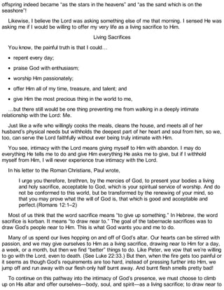 offspring indeed became “as the stars in the heavens” and “as the sand which is on the
seashore”!
Likewise, I believe the Lord was asking something else of me that morning. I sensed He was
asking me if I would be willing to offer my very life as a living sacrifice to Him.
Living Sacrifices
You know, the painful truth is that I could…
repent every day;
praise God with enthusiasm;
worship Him passionately;
offer Him all of my time, treasure, and talent; and
give Him the most precious thing in the world to me,
…but there still would be one thing preventing me from walking in a deeply intimate
relationship with the Lord: Me.
Just like a wife who willingly cooks the meals, cleans the house, and meets all of her
husband’s physical needs but withholds the deepest part of her heart and soul from him, so we,
too, can serve the Lord faithfully without ever being truly intimate with Him.
You see, intimacy with the Lord means giving myself to Him with abandon. I may do
everything He tells me to do and give Him everything He asks me to give, but if I withhold
myself from Him, I will never experience true intimacy with the Lord.
In his letter to the Roman Christians, Paul wrote,
I urge you therefore, brethren, by the mercies of God, to present your bodies a living
and holy sacrifice, acceptable to God, which is your spiritual service of worship. And do
not be conformed to this world, but be transformed by the renewing of your mind, so
that you may prove what the will of God is, that which is good and acceptable and
perfect.(Romans 12:1–2)
Most of us think that the word sacrifice means “to give up something.” In Hebrew, the word
sacrifice is korban. It means “to draw near to.” The goal of the tabernacle sacrifices was to
draw God’s people near to Him. This is what God wants you and me to do.
Many of us spend our lives hopping on and off of God’s altar. Our hearts can be stirred with
passion, and we may give ourselves to Him as a living sacrifice, drawing near to Him for a day,
a week, or a month, but then we find “better” things to do. Like Peter, we vow that we’re willing
to go with the Lord, even to death. (See Luke 22:33.) But then, when the fire gets too painful or
it seems as though God’s requirements are too hard, instead of pressing further into Him, we
jump off and run away with our flesh only half burnt away. And burnt flesh smells pretty bad!
To continue on this pathway into the intimacy of God’s presence, we must choose to climb
up on His altar and offer ourselves—body, soul, and spirit—as a living sacrifice; to draw near to
 
