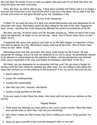Him and allow His bonds of love to hold us in place until every part of our flesh that does not
bring Him glory has been consumed.
Then, like Paul, we will be able to say, “I have been crucified with Christ; and it is no longer I
who live, but Christ lives in me; and the life which I now live in the flesh I live by faith in the Son
of God, who loved me and gave Himself up for me” (Galatians 2:20).
The Cry of the Desperate
In Mark 10, we read the story of a blind man named Bartimaeus who was desperate for an
encounter with Jesus. Bartimaeus spent his days sitting by the side of the road, begging for
food, money—anything that could temporarily alleviate the painful circumstances of his life.
But then, one day, he heard Jesus and His disciples passing by. “When he heard that it was
Jesus the Nazarene, he began to cry out and say, ‘Jesus, Son of David, have mercy on me!’”
(Mark 10:47).
It appeared that Jesus was going to just walk on by the blind beggar. In response to those
who tried to silence his cries, Bartimaeus simply cried out all the more, “Son of David, have
mercy on me!” (Mark 10:48).
Bartimaeus knew that one encounter with Jesus could impact his life forever. He was
desperate for change, and so he was not ashamed to cry out to Jesus. He persistently refused
to be silenced or embarrassed by the opinions of others, and his persistence was honored
when Jesus responded to his cries and healed his blindness. (See Mark 10:49–52.)
My friend, are you desperate for an encounter with the Lord? Do you have a hunger for
intimacy with Him that cannot be satisfied any other way? Are you willing to take these five
steps that will lead you on the pathway to His presence? If so, cry out for His touch as you…
repent before Him.
praise Him wholeheartedly.
worship Him passionately.
offer Him your time, treasure, and talents.
remain a living sacrifice on His altar.
If you are ready to take these five steps, then come with me now as we continue on this
journey.
Digging Deeper
1. Think about the offerings you have given to the Lord in recent months. Have they been
your second best, or have they truly cost you something?
2. How does it make you feel to know that God is calling you to be a “living sacrifice” for
Him?
3. Have you given yourself to the Lord with abandon? Why or why not?
 
