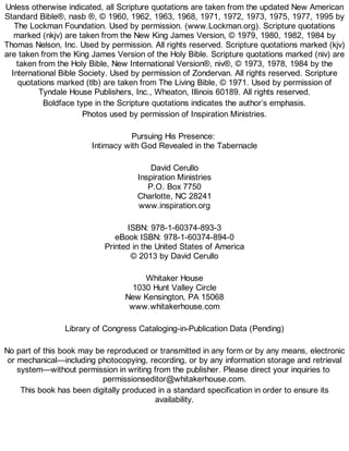 Unless otherwise indicated, all Scripture quotations are taken from the updated New American
Standard Bible®, nasb ®, © 1960, 1962, 1963, 1968, 1971, 1972, 1973, 1975, 1977, 1995 by
The Lockman Foundation. Used by permission. (www.Lockman.org). Scripture quotations
marked (nkjv) are taken from the New King James Version, © 1979, 1980, 1982, 1984 by
Thomas Nelson, Inc. Used by permission. All rights reserved. Scripture quotations marked (kjv)
are taken from the King James Version of the Holy Bible. Scripture quotations marked (niv) are
taken from the Holy Bible, New International Version®, niv®, © 1973, 1978, 1984 by the
International Bible Society. Used by permission of Zondervan. All rights reserved. Scripture
quotations marked (tlb) are taken from The Living Bible, © 1971. Used by permission of
Tyndale House Publishers, Inc., Wheaton, Illinois 60189. All rights reserved.
Boldface type in the Scripture quotations indicates the author’s emphasis.
Photos used by permission of Inspiration Ministries.
Pursuing His Presence:
Intimacy with God Revealed in the Tabernacle
David Cerullo
Inspiration Ministries
P.O. Box 7750
Charlotte, NC 28241
www.inspiration.org
ISBN: 978-1-60374-893-3
eBook ISBN: 978-1-60374-894-0
Printed in the United States of America
© 2013 by David Cerullo
Whitaker House
1030 Hunt Valley Circle
New Kensington, PA 15068
www.whitakerhouse.com
Library of Congress Cataloging-in-Publication Data (Pending)
No part of this book may be reproduced or transmitted in any form or by any means, electronic
or mechanical—including photocopying, recording, or by any information storage and retrieval
system—without permission in writing from the publisher. Please direct your inquiries to
permissionseditor@whitakerhouse.com.
This book has been digitally produced in a standard specification in order to ensure its
availability.
 