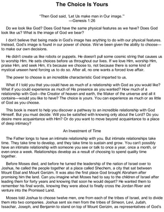 The Choice Is Yours
“Then God said, ‘Let Us make man in Our image.’”
—Genesis 1:26
Do we look like God? Does God have the same physical features as we have? Does God
look like us? What is the image of God we bear?
I don’t believe that being made in God’s image has anything to do with our physical features.
Instead, God’s image is found in our power of choice. We’ve been given the ability to choose—
to make our own decisions.
He didn’t create us like robots or puppets. He doesn’t pull some cosmic string that causes us
to worship Him. He sets choices before us throughout our lives. If we love Him, worship Him,
praise Him, and seek Him, it’s because we choose to, not because there is some kind of
mystical unseen hand forcing us to do so. After all, no one wants a forced love affair.
The power to choose is an incredible characteristic God imparted to us.
What if I told you that you could have as much of a relationship with God as you would like?
What if you could experience as much of His presence as you wanted? How much of a
relationship with God—the Creator of heaven and earth, the Maker of the universe and all it
contains—would you like to have? The choice is yours. You can experience as much or as little
of God as you choose.
This book is meant to help you discover a pathway to an incredible relationship with God
Himself. But you must decide: Will you be satisfied with knowing only about the Lord? Do you
desire mere acquaintance with Him? Or do you want to move beyond acquaintance to a place
of deep intimacy?
An Investment of Time
The Father longs to have an intimate relationship with you. But intimate relationships take
time. They take time to develop, and they take time to sustain and grow. You can’t possibly
have an intimate relationship with someone you see or talk to once a year, once a month, or
even once a week. Relationships develop as a result of choosing to spend quality time
together.
Before Moses died, and before he turned the leadership of the nation of Israel over to
Joshua, he called the people together at a place called Shechem, a city that sat between
Mount Ebal and Mount Gerizim. It was also the first place God brought Abraham after
promising him the land. Can you imagine what Moses had to say to the children of Israel after
leading them for forty years and knowing that soon he would depart? He wanted them to
remember his final words, knowing they were about to finally cross the Jordan River and
venture into the Promised Land.
Moses told Joshua to choose twelve men, one from each of the tribes of Israel, and to divide
them into two companies. Joshua sent six men from the tribes of Simeon, Levi, Judah,
Issachar, Joseph, and Benjamin to stand on top of Mount Gerizim, as representatives of God’s
 
