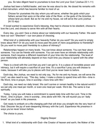 you. So take diligent heed to yourselves to love the Lord your God.”(Joshua 23:1–11)
Joshua had been a faithful leader, and now he was about to die. He closed his remarks with
a final instruction, which has become familiar to most of us:
Choose for yourselves this day whom you will serve, whether the gods which your
fathers served that were on the other side of the River, or the gods of the Amorites, in
whose land you dwell. But as for me and my house, we will serve the Lord.(Joshua
24:15 nkjv)
If Israel wanted to experience God’s blessing, they had to choose to be obedient, choose to
love the Lord, and choose to serve Him with all their hearts.
Every day, you and I face a choice about our relationship with our heavenly Father. We each
have our own “Shechem”—our own place of choosing.
What kind of a relationship with your heavenly Father do you want? Do you want to simply
know about Him? Or do you want to move past the point of mere acquaintance to friendship?
Do you want to move past friendship to a place of intimacy?
Relationships happen on many levels. You can know about someone. You can hear about
someone. You can be friends with someone. You can even have an intimate relationship with
someone. Each requires a different investment of your time into the relationship. The level of
your relationship will ultimately depend on how much time you choose to spend with the other
person.
There is a level with the Lord that you and I can get to. It is a place of incredible power and
intimacy, but it will require a sacrifice of your time. It’s a sacrifice I pray you will choose to
make, because it will take you to places with God you’ve never been to before.
Each day, like Joshua, we need to not only say, “As for me and my house, we will serve the
Lord”; we also need to say, “This day, today, I make a choice to spend time with Him—time in
His Word, time in prayer, time in worship—more time with Him.”
Each day, we need our daily bread. We can’t survive or remain healthy in the natural world if
we eat only one meal per month, or even one meal per week. We’d die. The same is true
spiritually.
Today, I pray you will make a commitment to spend daily time with the Lord. Time in His
Word…time in prayer…time in worship…time alone with Him. He will nourish you on “daily
bread” as you bask in His presence.
Get ready to embark on a life-changing path that will draw you straight into the very heart of
God. Discover the joy of ever-deepening intimacy with the Lord. Experience His presence in
ways you’ve never known before.
The choice is yours.
Digging Deeper
1. What kind of a relationship with God—the Creator of heaven and earth, the Maker of the
 
