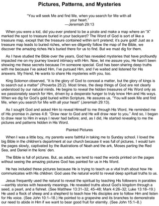 Pictures, Patterns, and Mysteries
“You will seek Me and find Me, when you search for Me with all
your heart.”
—Jeremiah 29:13
When you were a kid, did you ever pretend to be a pirate and make a map where an “X”
marked the spot to treasure buried in your backyard? The Word of God is sort of like a
treasure map, except that the treasure contained within isn’t pretend; it’s pure gold! Just as a
treasure map leads to buried riches, when we diligently follow the map of the Bible, we
discover the amazing riches He’s buried there for us to find. But we must dig for them.
As I have studied the Bible over the years, God has revealed mysteries that have profoundly
impacted me on my journey toward intimacy with Him. Now, let me assure you, He hasn’t been
showing me these secrets because I’m someone special. God has been sharing deep truths
with me because I’ve asked Him, I’ve pursued Him, and I’ve waited and listened for His
answers. My friend, He wants to share His mysteries with you, too.
King Solomon observed, “It is the glory of God to conceal a matter, but the glory of kings is
to search out a matter” (Proverbs 25:2). Most times, the deep things of God are not clearly
understood by our natural minds. He begins to reveal the hidden treasures of His Word only as
we passionately search for Him, driven by a desperate hunger to truly know Him and His ways.
When we dig for God’s gold buried within Scripture, He assures us, “You will seek Me and find
Me, when you search for Me with all your heart” (Jeremiah 29:13).
As I sought God and asked Him to reveal Himself to me through His Word, He reminded me
of His promise in James 4:8: “Draw near to God and He will draw near to you.” And so, I began
to draw near to Him in ways I never had before; and, as I did, He started revealing to me the
pictures and patterns hidden in His Word.
Painted Pictures
When I was a little boy, my parents were faithful in taking me to Sunday school. I loved the
big Bible in the children’s department at our church because it was full of pictures. I would turn
the pages slowly, captivated by the illustrations of Noah and the ark, Moses parting the Red
Sea, and Daniel in the lions’ den.
The Bible is full of pictures. But, as adults, we tend to read the words printed on the pages
without seeing the amazing pictures God has painted for us in His Word.
He has included these pictures because He is trying to teach us a vital truth about how He
communicates with His children: God uses the natural world to reveal deep spiritual truths to us.
Jesus frequently used the natural to reveal the spiritual by teaching His followers in parables
—earthly stories with heavenly meanings. He revealed truths about God’s kingdom through a
seed, a pearl, and a fishnet. (See Matthew 13:31–32, 45–48; Mark 4:26–32; Luke 13:18–19.)
He used a flock of sheep and a shepherd to teach how His disciples are to follow Him and listen
for His voice. (See John 10:1–18.) He pointed to a grapevine and its branches to demonstrate
our need to abide in Him if we want to bear good fruit for eternity. (See John 15:1–8.)
 