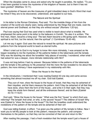 When the disciples came to Jesus and asked why He taught in parables, He replied, “To you
it has been granted to know the mysteries of the kingdom of heaven, but to them it has not
been granted” (Matthew 13:11).
The mysteries of heaven are like treasures of gold imbedded deep in God’s Word that must
be mined if they are to be discovered, understood, and applied to our lives.
The Natural and the Spiritual
In his letter to the Roman Christians, Paul said, “For the invisible things of him from the
creation of the world are clearly seen, being understood by the things that are made, even his
eternal power and Godhead; so that they are without excuse” (Romans 1:20 kjv).
Paul was saying that God has used what is visible to teach about what is invisible. He
emphasized the same point in his letter to the believers in Corinth: “So also it is written, ‘The
first man, Adam, became a living soul.’ The last Adam became a life-giving spirit. However, the
spiritual is not first, but the natural; then the spiritual” (1 Corinthians 15:45–46).
Let me say it again: God uses the natural to reveal the spiritual. He uses pictures and
patterns from the temporal world to teach us eternal truths.
When I cried out to God in my hunger to know Him more intimately, I was amazed as He
began revealing to me the mysteries of the patterns hidden in the tabernacle and the temple.
Why was He teaching me about the Israelites’ holy places of worship, I wondered, when what I
had asked for was a deeper, more intimate relationship with Him?
It was not long before I had my answer: Because hidden in the patterns of the tabernacle
and the temple is the pathway to His presence! And the more He has revealed to me about this
pattern, the more intimacy I have experienced in my relationship with Him.
“Show the House to the House”
In the introduction, I mentioned that I was reading Ezekiel 43 one day and came across
something that almost knocked me off my chair. God told Ezekiel,
Thou son of man, show the house to the house of Israel, that they may be ashamed of
their iniquities: and let them measure the pattern. And if they be ashamed of all that they
have done, show them the form of the house…and write it in their sight, that they may
keep the whole form thereof, and all the ordinances thereof, and do them.(Ezekiel
43:10–11 KJV)
God said, “Show the house to the house.” What was the first “house” to which God was
referring? The temple! And what, or who, is the second “house”? The children of Israel! Why
was Ezekiel to “show the house to the house”? So that the Israelites could understand the
revelations of the pattern of the temple and be ashamed of their sin!
God was telling Ezekiel, in effect, “I’ve given you the pattern of My temple to follow. Now I
want you to tell My people to look at this pattern, measure the pattern, and compare
themselves to the pattern, so that they can be convicted of their sin and return to Me.”
After reading this passage, I had a fresh revelation that the temple wasn’t just a house of
 