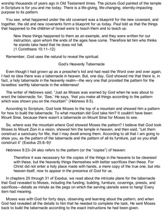 worship thousands of years ago in Old Testament times. The picture God painted of the temple
in Scripture is for you and me today. There is a life-giving, life-changing, eternity-impacting
purpose to its pattern.
You see, what happened under the old covenant was a blueprint for the new covenant, and
together, the old and new covenants form a blueprint for us today. Paul told us that the things
that happened to the children of Israel were to teach them and to teach us:
Now these things happened to them as an example, and they were written for our
instruction, upon whom the ends of the ages have come. Therefore let him who thinks
he stands take heed that he does not fall.
(1 Corinthians 10:11–12)
Remember, God uses the natural to reveal the spiritual.
God’s Heavenly Tabernacle
Even though I had grown up as a preacher’s kid and had read the Word over and over again,
I had no idea there was a tabernacle in heaven. But, one day, God showed me that there is, in
fact, a holy tabernacle in the heavenly realm—the very one that provided the pattern for the
Israelites’ earthly tabernacle in the wilderness!
The writer of Hebrews said, “Just as Moses was warned by God when he was about to
erect the tabernacle; for, ‘See,’ He says, ‘that you make all things according to the pattern
which was shown you on the mountain’” (Hebrews 8:5).
According to Scripture, God took Moses to the top of a mountain and showed him a pattern
for how to build the tabernacle. To what mountain did God take him? It couldn’t have been
Mount Sinai, because there wasn’t a tabernacle on Mount Sinai for Moses to see.
So, where was the mountain where God showed Moses the pattern? I believe that God took
Moses to Mount Zion in a vision, showed him the temple in heaven, and then said, “Let them
construct a sanctuary for Me, that I may dwell among them. According to all that I am going to
show you, as the pattern of the tabernacle and the pattern of all its furniture, just so you shall
construct it” (Exodus 25:8–9)!
Hebrews 9:23–24 also refers to the pattern (or the “copies”) of heaven:
Therefore it was necessary for the copies of the things in the heavens to be cleansed
with these, but the heavenly things themselves with better sacrifices than these. For
Christ did not enter a holy place made with hands, a mere copy of the true one, but into
heaven itself, now to appear in the presence of God for us.
In chapters 25 through 31 of Exodus, we read about the intricate plans for the tabernacle
that God revealed to Moses, including the funding, building, furniture, coverings, priests, and
sacrifices—details as minute as the pegs on which the serving utensils were to hang! Every
item had meaning.
Moses was with God for forty days, observing and learning about the pattern, and when
God had revealed all the details to him that he needed to complete the task, He sent Moses
back to build the tabernacle according to the exact instructions he had been given.
 