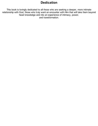 Dedication
This book is lovingly dedicated to all those who are seeking a deeper, more intimate
relationship with God, those who truly want an encounter with Him that will take them beyond
head knowledge and into an experience of intimacy, power,
and transformation.
 