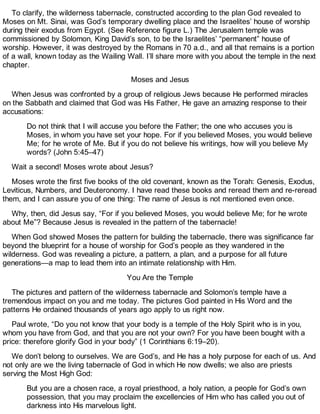 To clarify, the wilderness tabernacle, constructed according to the plan God revealed to
Moses on Mt. Sinai, was God’s temporary dwelling place and the Israelites’ house of worship
during their exodus from Egypt. (See Reference figure L.) The Jerusalem temple was
commissioned by Solomon, King David’s son, to be the Israelites’ “permanent” house of
worship. However, it was destroyed by the Romans in 70 a.d., and all that remains is a portion
of a wall, known today as the Wailing Wall. I’ll share more with you about the temple in the next
chapter.
Moses and Jesus
When Jesus was confronted by a group of religious Jews because He performed miracles
on the Sabbath and claimed that God was His Father, He gave an amazing response to their
accusations:
Do not think that I will accuse you before the Father; the one who accuses you is
Moses, in whom you have set your hope. For if you believed Moses, you would believe
Me; for he wrote of Me. But if you do not believe his writings, how will you believe My
words? (John 5:45–47)
Wait a second! Moses wrote about Jesus?
Moses wrote the first five books of the old covenant, known as the Torah: Genesis, Exodus,
Leviticus, Numbers, and Deuteronomy. I have read these books and reread them and re-reread
them, and I can assure you of one thing: The name of Jesus is not mentioned even once.
Why, then, did Jesus say, “For if you believed Moses, you would believe Me; for he wrote
about Me”? Because Jesus is revealed in the pattern of the tabernacle!
When God showed Moses the pattern for building the tabernacle, there was significance far
beyond the blueprint for a house of worship for God’s people as they wandered in the
wilderness. God was revealing a picture, a pattern, a plan, and a purpose for all future
generations—a map to lead them into an intimate relationship with Him.
You Are the Temple
The pictures and pattern of the wilderness tabernacle and Solomon’s temple have a
tremendous impact on you and me today. The pictures God painted in His Word and the
patterns He ordained thousands of years ago apply to us right now.
Paul wrote, “Do you not know that your body is a temple of the Holy Spirit who is in you,
whom you have from God, and that you are not your own? For you have been bought with a
price: therefore glorify God in your body” (1 Corinthians 6:19–20).
We don’t belong to ourselves. We are God’s, and He has a holy purpose for each of us. And
not only are we the living tabernacle of God in which He now dwells; we also are priests
serving the Most High God:
But you are a chosen race, a royal priesthood, a holy nation, a people for God’s own
possession, that you may proclaim the excellencies of Him who has called you out of
darkness into His marvelous light.
 