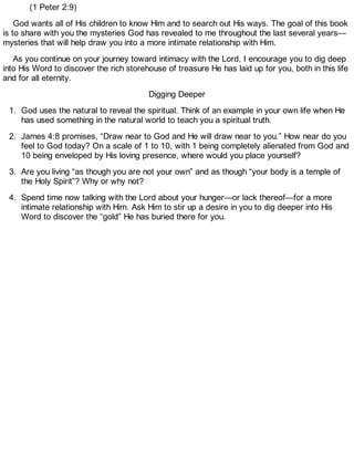 (1 Peter 2:9)
God wants all of His children to know Him and to search out His ways. The goal of this book
is to share with you the mysteries God has revealed to me throughout the last several years—
mysteries that will help draw you into a more intimate relationship with Him.
As you continue on your journey toward intimacy with the Lord, I encourage you to dig deep
into His Word to discover the rich storehouse of treasure He has laid up for you, both in this life
and for all eternity.
Digging Deeper
1. God uses the natural to reveal the spiritual. Think of an example in your own life when He
has used something in the natural world to teach you a spiritual truth.
2. James 4:8 promises, “Draw near to God and He will draw near to you.” How near do you
feel to God today? On a scale of 1 to 10, with 1 being completely alienated from God and
10 being enveloped by His loving presence, where would you place yourself?
3. Are you living “as though you are not your own” and as though “your body is a temple of
the Holy Spirit”? Why or why not?
4. Spend time now talking with the Lord about your hunger—or lack thereof—for a more
intimate relationship with Him. Ask Him to stir up a desire in you to dig deeper into His
Word to discover the “gold” He has buried there for you.
 