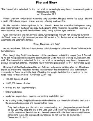 Fire and Glory
“The house that is to be built for the Lord shall be exceedingly magnificent, famous and glorious
throughout all lands.”
—1 Chronicles 22:5
When I cried out to God that I wanted to truly know Him, He gave me the five steps I shared
in part I of this book: repent, praise, worship, offering, and sacrifice.
But His revelation didn’t stop there. In fact, little did I know that what God had spoken to my
spirit that morning in the hotel was only the beginning of the mysteries He wanted to reveal to
me—mysteries that up until then had been veiled to my spiritual eyes and ears.
Over the course of the next several years, God surprised me with rich treasures buried in
His Word, treasures of pictures and patterns hidden in the Old Testament about the wilderness
tabernacle and Solomon’s temple.
“Arise, Therefore, and Build”
As you may know, Solomon’s temple was built following the pattern of Moses’ tabernacle in
the wilderness.
Even though King David knew he was not the one chosen to build the temple (see 2 Samuel
7), he still was passionate about the construction of God’s house of worship in Jerusalem. He
said, “The house that is to be built for the Lord shall be exceedingly magnificent, famous and
glorious throughout all lands. Therefore now I will make preparation for it” (1 Chronicles 22:5).
Knowing that God had ordained his son Solomon to be crowned king after him, David was
diligent to provide the resources needed to accomplish this monumental task. When David
commissioned Solomon with the task of building the temple, he listed the provisions he had
made ready for his son (see 1 Chronicles 22:14–15):
100,000 talents of gold
1,000,000 talents of silver
bronze and iron “beyond weight”
timber and stone
workmen, stonecutters, masons, carpenters, and skilled men
As a loving father, King David sternly admonished his son to remain faithful to the Lord in
the construction process and throughout his reign:
Only the Lord give you discretion and understanding, and give you charge over Israel,
so that you may keep the law of the Lord your God. Then you will prosper, if you are
careful to observe the statutes and the ordinances which the Lord commanded Moses
concerning Israel. Be strong and courageous, do not fear nor be dismayed.(1
Chronicles 22:12–13)
 