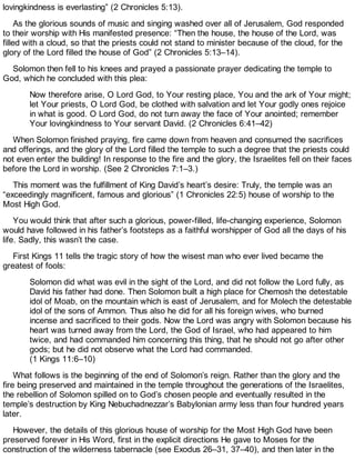 lovingkindness is everlasting” (2 Chronicles 5:13).
As the glorious sounds of music and singing washed over all of Jerusalem, God responded
to their worship with His manifested presence: “Then the house, the house of the Lord, was
filled with a cloud, so that the priests could not stand to minister because of the cloud, for the
glory of the Lord filled the house of God” (2 Chronicles 5:13–14).
Solomon then fell to his knees and prayed a passionate prayer dedicating the temple to
God, which he concluded with this plea:
Now therefore arise, O Lord God, to Your resting place, You and the ark of Your might;
let Your priests, O Lord God, be clothed with salvation and let Your godly ones rejoice
in what is good. O Lord God, do not turn away the face of Your anointed; remember
Your lovingkindness to Your servant David. (2 Chronicles 6:41–42)
When Solomon finished praying, fire came down from heaven and consumed the sacrifices
and offerings, and the glory of the Lord filled the temple to such a degree that the priests could
not even enter the building! In response to the fire and the glory, the Israelites fell on their faces
before the Lord in worship. (See 2 Chronicles 7:1–3.)
This moment was the fulfillment of King David’s heart’s desire: Truly, the temple was an
“exceedingly magnificent, famous and glorious” (1 Chronicles 22:5) house of worship to the
Most High God.
You would think that after such a glorious, power-filled, life-changing experience, Solomon
would have followed in his father’s footsteps as a faithful worshipper of God all the days of his
life. Sadly, this wasn’t the case.
First Kings 11 tells the tragic story of how the wisest man who ever lived became the
greatest of fools:
Solomon did what was evil in the sight of the Lord, and did not follow the Lord fully, as
David his father had done. Then Solomon built a high place for Chemosh the detestable
idol of Moab, on the mountain which is east of Jerusalem, and for Molech the detestable
idol of the sons of Ammon. Thus also he did for all his foreign wives, who burned
incense and sacrificed to their gods. Now the Lord was angry with Solomon because his
heart was turned away from the Lord, the God of Israel, who had appeared to him
twice, and had commanded him concerning this thing, that he should not go after other
gods; but he did not observe what the Lord had commanded.
(1 Kings 11:6–10)
What follows is the beginning of the end of Solomon’s reign. Rather than the glory and the
fire being preserved and maintained in the temple throughout the generations of the Israelites,
the rebellion of Solomon spilled on to God’s chosen people and eventually resulted in the
temple’s destruction by King Nebuchadnezzar’s Babylonian army less than four hundred years
later.
However, the details of this glorious house of worship for the Most High God have been
preserved forever in His Word, first in the explicit directions He gave to Moses for the
construction of the wilderness tabernacle (see Exodus 26–31, 37–40), and then later in the
 